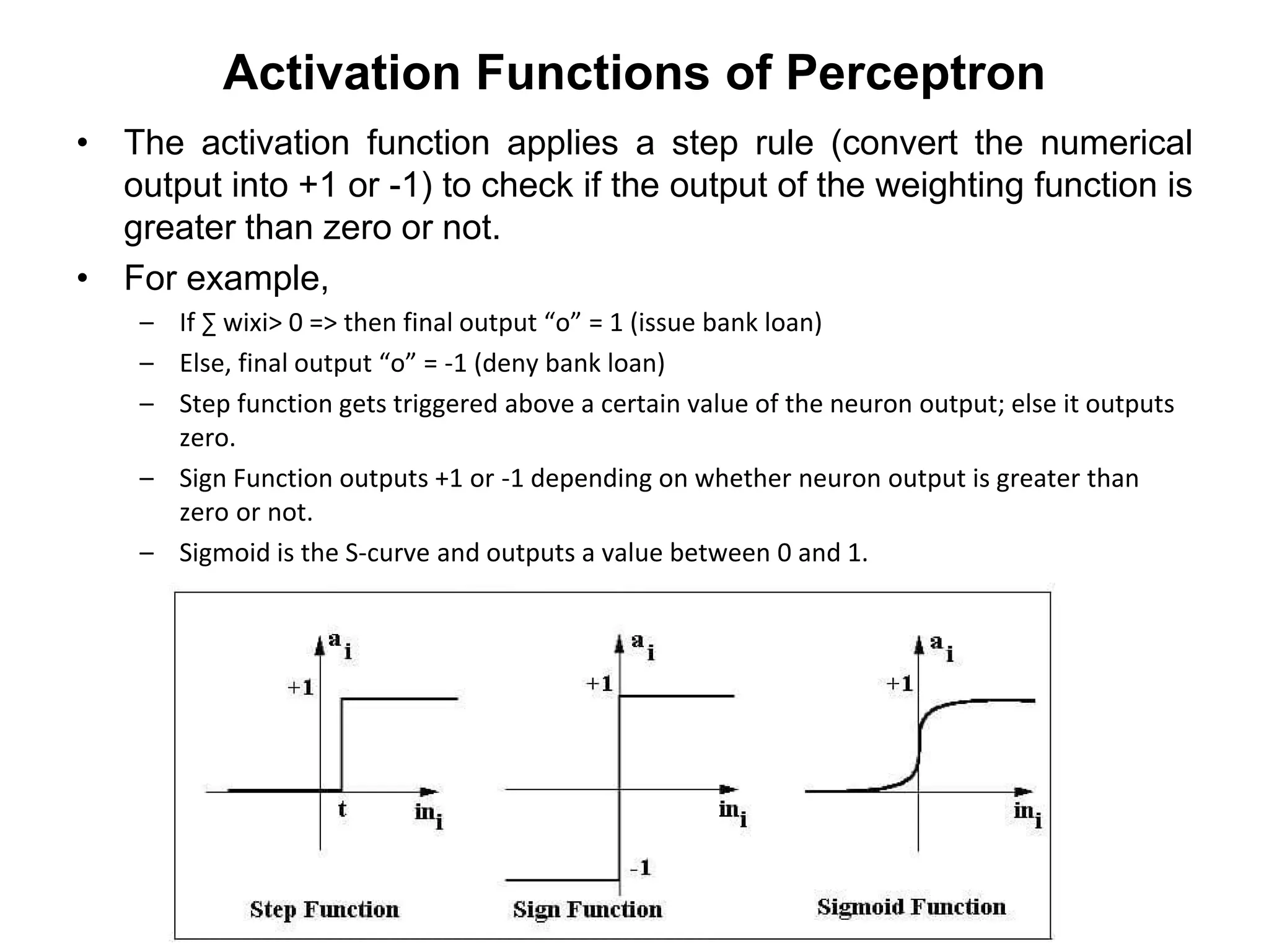 Activation Functions of Perceptron
• The activation function applies a step rule (convert the numerical
output into +1 or -1) to check if the output of the weighting function is
greater than zero or not.
• For example,
– If ∑ wixi> 0 => then final output “o” = 1 (issue bank loan)
– Else, final output “o” = -1 (deny bank loan)
– Step function gets triggered above a certain value of the neuron output; else it outputs
zero.
– Sign Function outputs +1 or -1 depending on whether neuron output is greater than
zero or not.
– Sigmoid is the S-curve and outputs a value between 0 and 1.
 