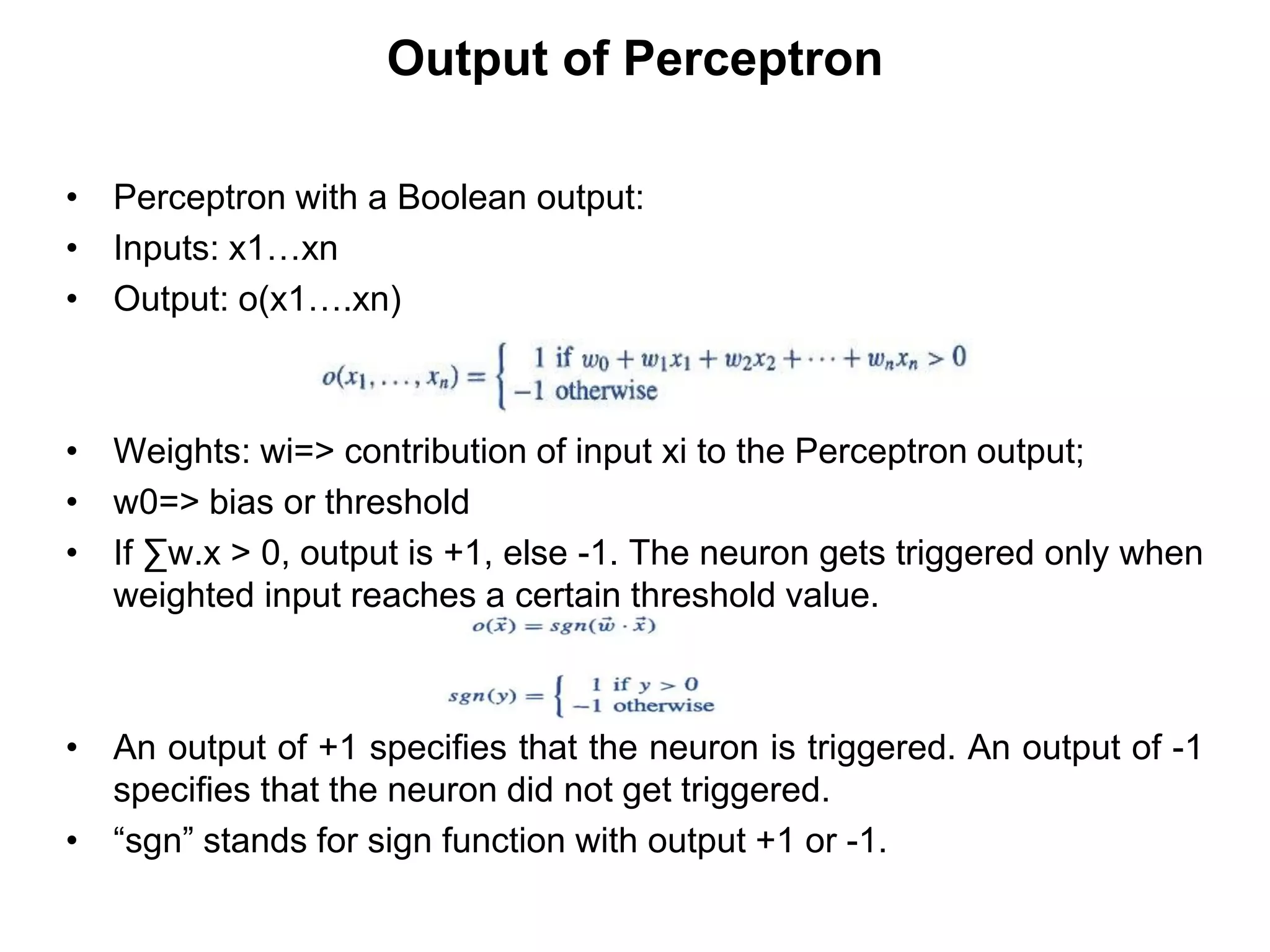 Output of Perceptron
• Perceptron with a Boolean output:
• Inputs: x1…xn
• Output: o(x1….xn)
• Weights: wi=> contribution of input xi to the Perceptron output;
• w0=> bias or threshold
• If ∑w.x > 0, output is +1, else -1. The neuron gets triggered only when
weighted input reaches a certain threshold value.
• An output of +1 specifies that the neuron is triggered. An output of -1
specifies that the neuron did not get triggered.
• “sgn” stands for sign function with output +1 or -1.
 