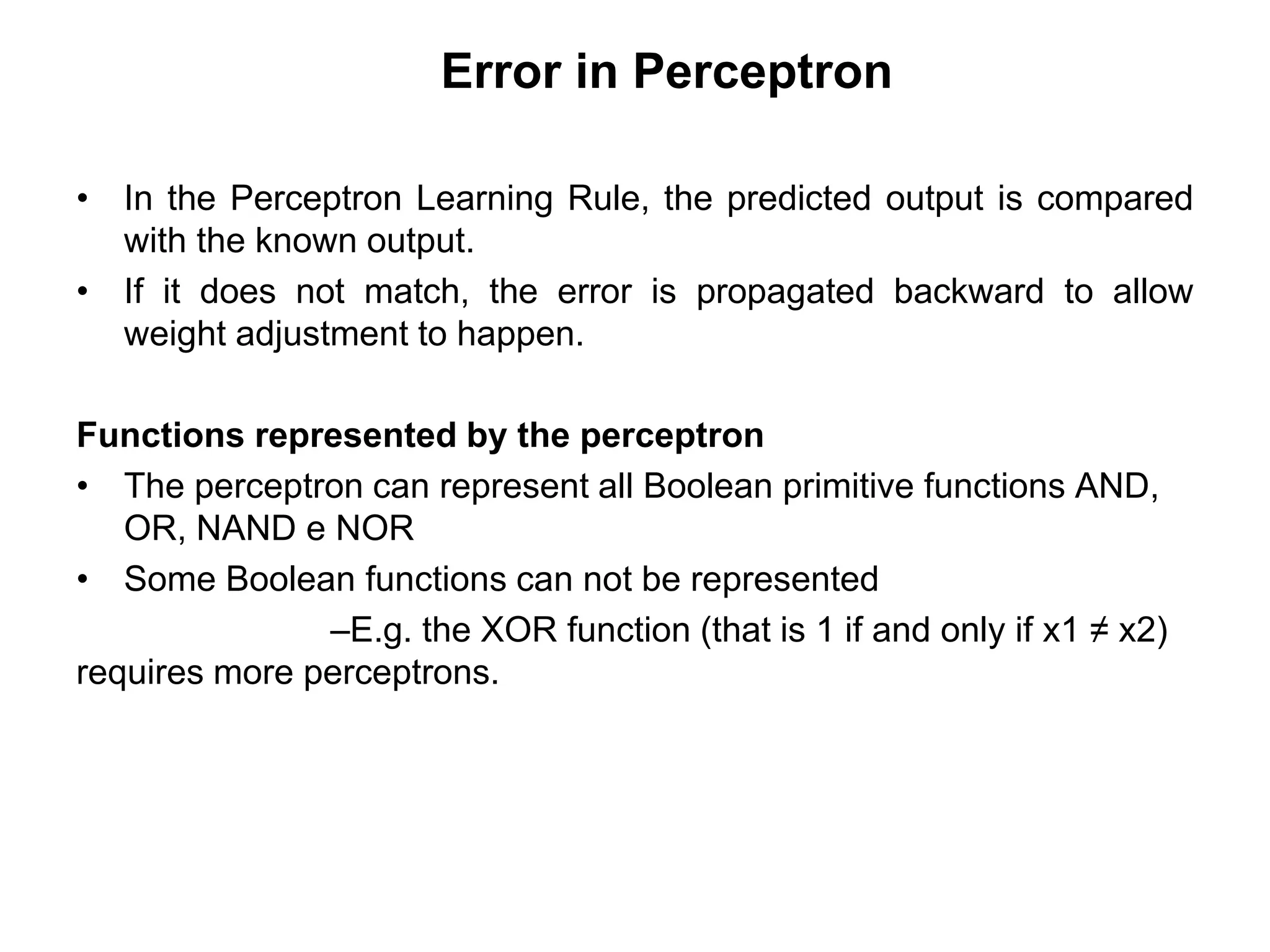 Error in Perceptron
• In the Perceptron Learning Rule, the predicted output is compared
with the known output.
• If it does not match, the error is propagated backward to allow
weight adjustment to happen.
Functions represented by the perceptron
• The perceptron can represent all Boolean primitive functions AND,
OR, NAND e NOR
• Some Boolean functions can not be represented
–E.g. the XOR function (that is 1 if and only if x1 ≠ x2)
requires more perceptrons.
 