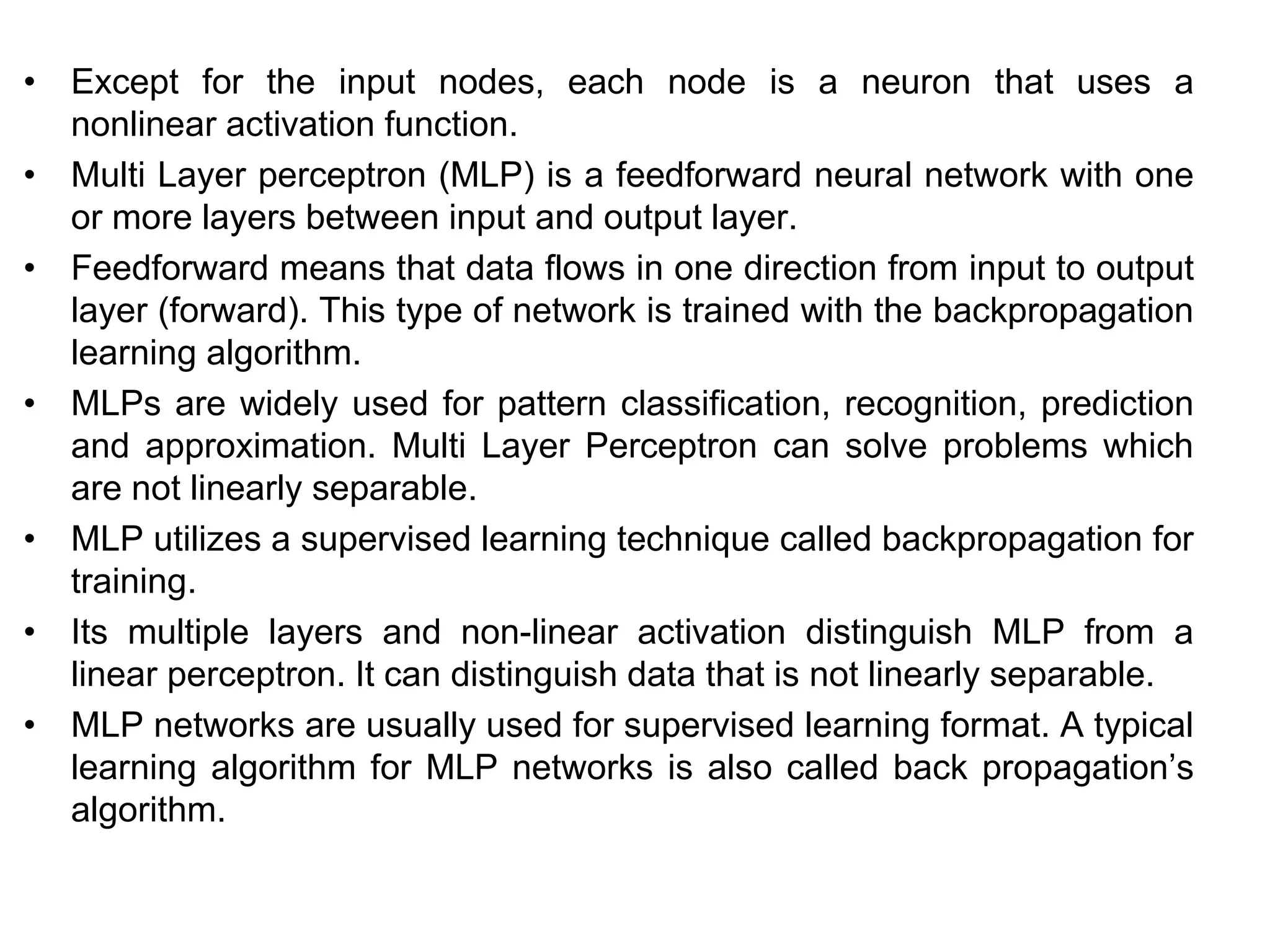 • Except for the input nodes, each node is a neuron that uses a
nonlinear activation function.
• Multi Layer perceptron (MLP) is a feedforward neural network with one
or more layers between input and output layer.
• Feedforward means that data flows in one direction from input to output
layer (forward). This type of network is trained with the backpropagation
learning algorithm.
• MLPs are widely used for pattern classification, recognition, prediction
and approximation. Multi Layer Perceptron can solve problems which
are not linearly separable.
• MLP utilizes a supervised learning technique called backpropagation for
training.
• Its multiple layers and non-linear activation distinguish MLP from a
linear perceptron. It can distinguish data that is not linearly separable.
• MLP networks are usually used for supervised learning format. A typical
learning algorithm for MLP networks is also called back propagation’s
algorithm.
 