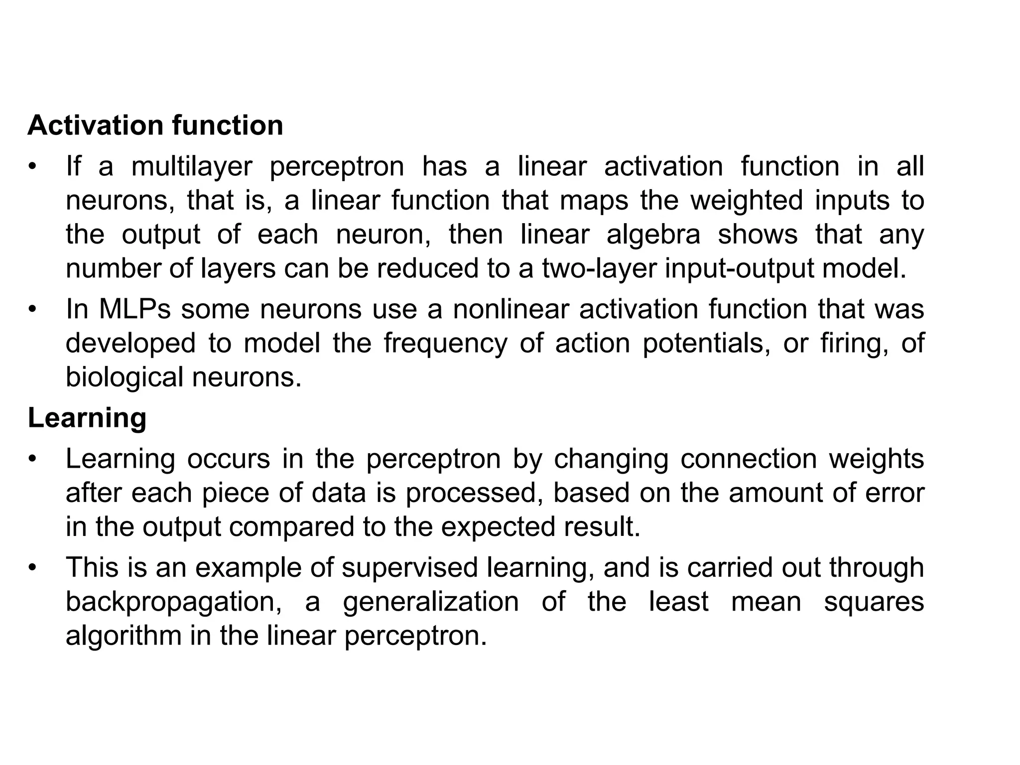 Activation function
• If a multilayer perceptron has a linear activation function in all
neurons, that is, a linear function that maps the weighted inputs to
the output of each neuron, then linear algebra shows that any
number of layers can be reduced to a two-layer input-output model.
• In MLPs some neurons use a nonlinear activation function that was
developed to model the frequency of action potentials, or firing, of
biological neurons.
Learning
• Learning occurs in the perceptron by changing connection weights
after each piece of data is processed, based on the amount of error
in the output compared to the expected result.
• This is an example of supervised learning, and is carried out through
backpropagation, a generalization of the least mean squares
algorithm in the linear perceptron.
 