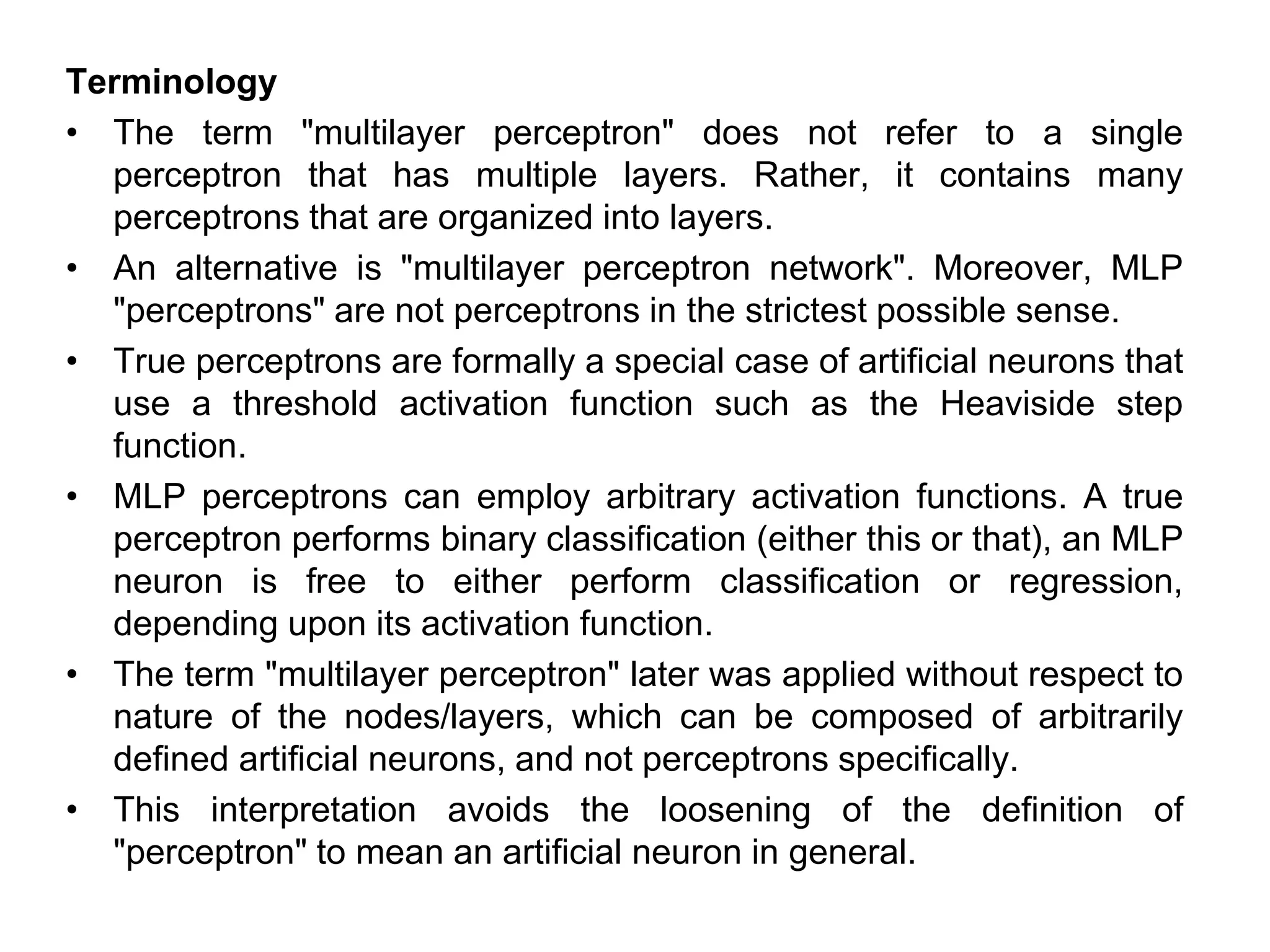 Terminology
• The term "multilayer perceptron" does not refer to a single
perceptron that has multiple layers. Rather, it contains many
perceptrons that are organized into layers.
• An alternative is "multilayer perceptron network". Moreover, MLP
"perceptrons" are not perceptrons in the strictest possible sense.
• True perceptrons are formally a special case of artificial neurons that
use a threshold activation function such as the Heaviside step
function.
• MLP perceptrons can employ arbitrary activation functions. A true
perceptron performs binary classification (either this or that), an MLP
neuron is free to either perform classification or regression,
depending upon its activation function.
• The term "multilayer perceptron" later was applied without respect to
nature of the nodes/layers, which can be composed of arbitrarily
defined artificial neurons, and not perceptrons specifically.
• This interpretation avoids the loosening of the definition of
"perceptron" to mean an artificial neuron in general.
 