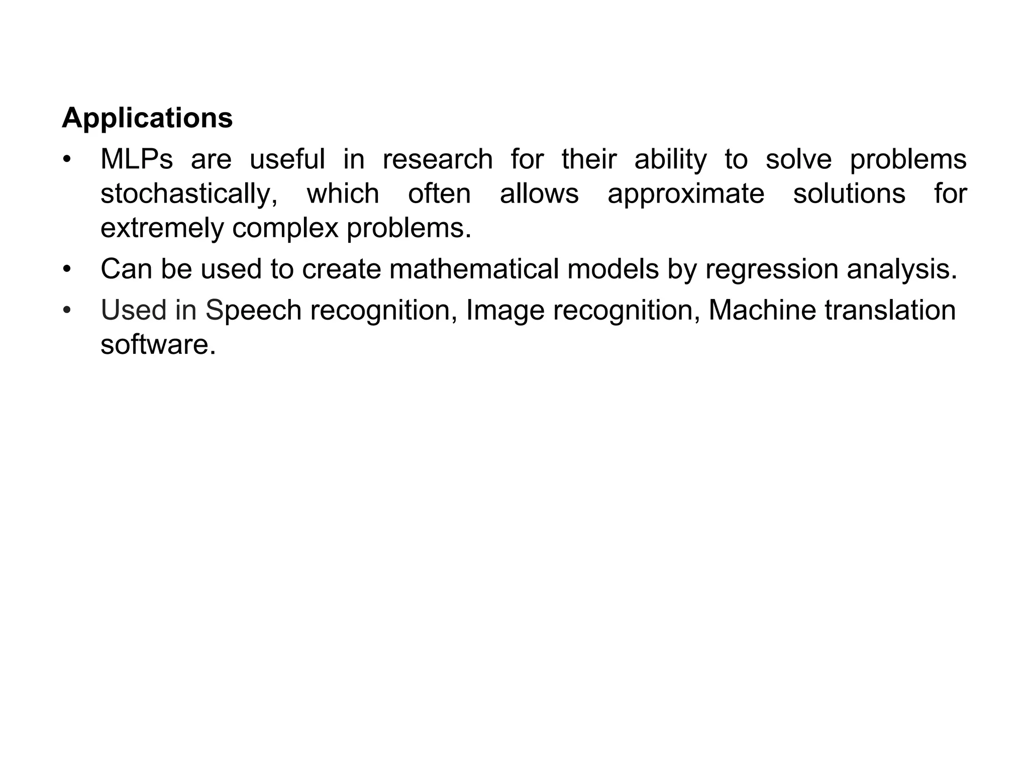 Applications
• MLPs are useful in research for their ability to solve problems
stochastically, which often allows approximate solutions for
extremely complex problems.
• Can be used to create mathematical models by regression analysis.
• Used in Speech recognition, Image recognition, Machine translation
software.
 