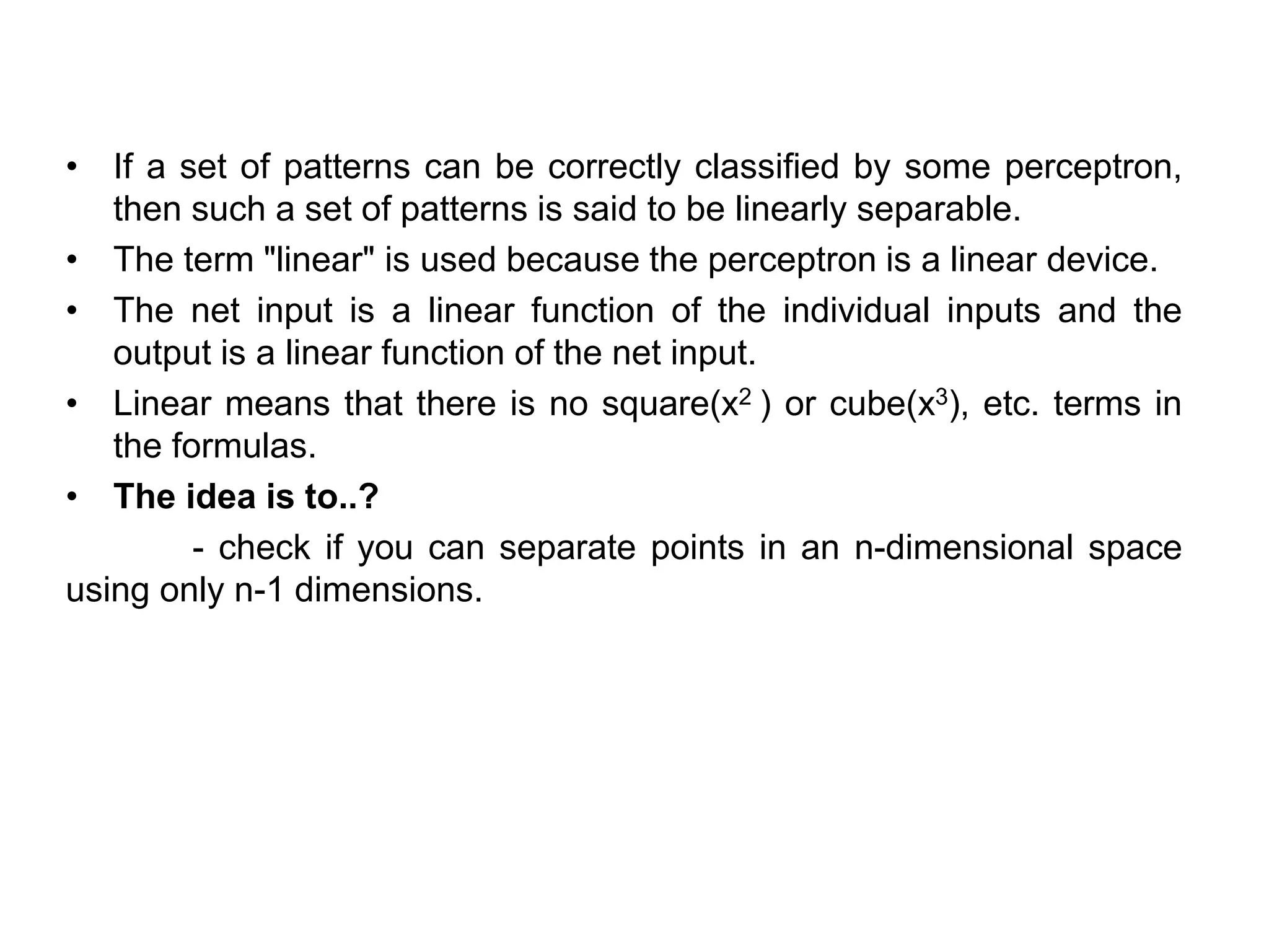 • If a set of patterns can be correctly classified by some perceptron,
then such a set of patterns is said to be linearly separable.
• The term "linear" is used because the perceptron is a linear device.
• The net input is a linear function of the individual inputs and the
output is a linear function of the net input.
• Linear means that there is no square(x2 ) or cube(x3), etc. terms in
the formulas.
• The idea is to..?
- check if you can separate points in an n-dimensional space
using only n-1 dimensions.
 