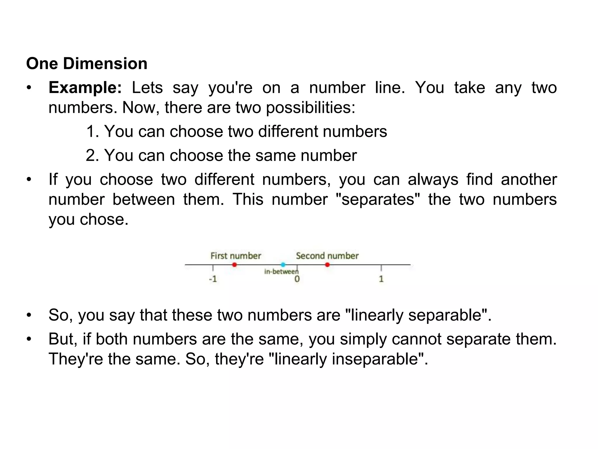One Dimension
• Example: Lets say you're on a number line. You take any two
numbers. Now, there are two possibilities:
1. You can choose two different numbers
2. You can choose the same number
• If you choose two different numbers, you can always find another
number between them. This number "separates" the two numbers
you chose.
• So, you say that these two numbers are "linearly separable".
• But, if both numbers are the same, you simply cannot separate them.
They're the same. So, they're "linearly inseparable".
 