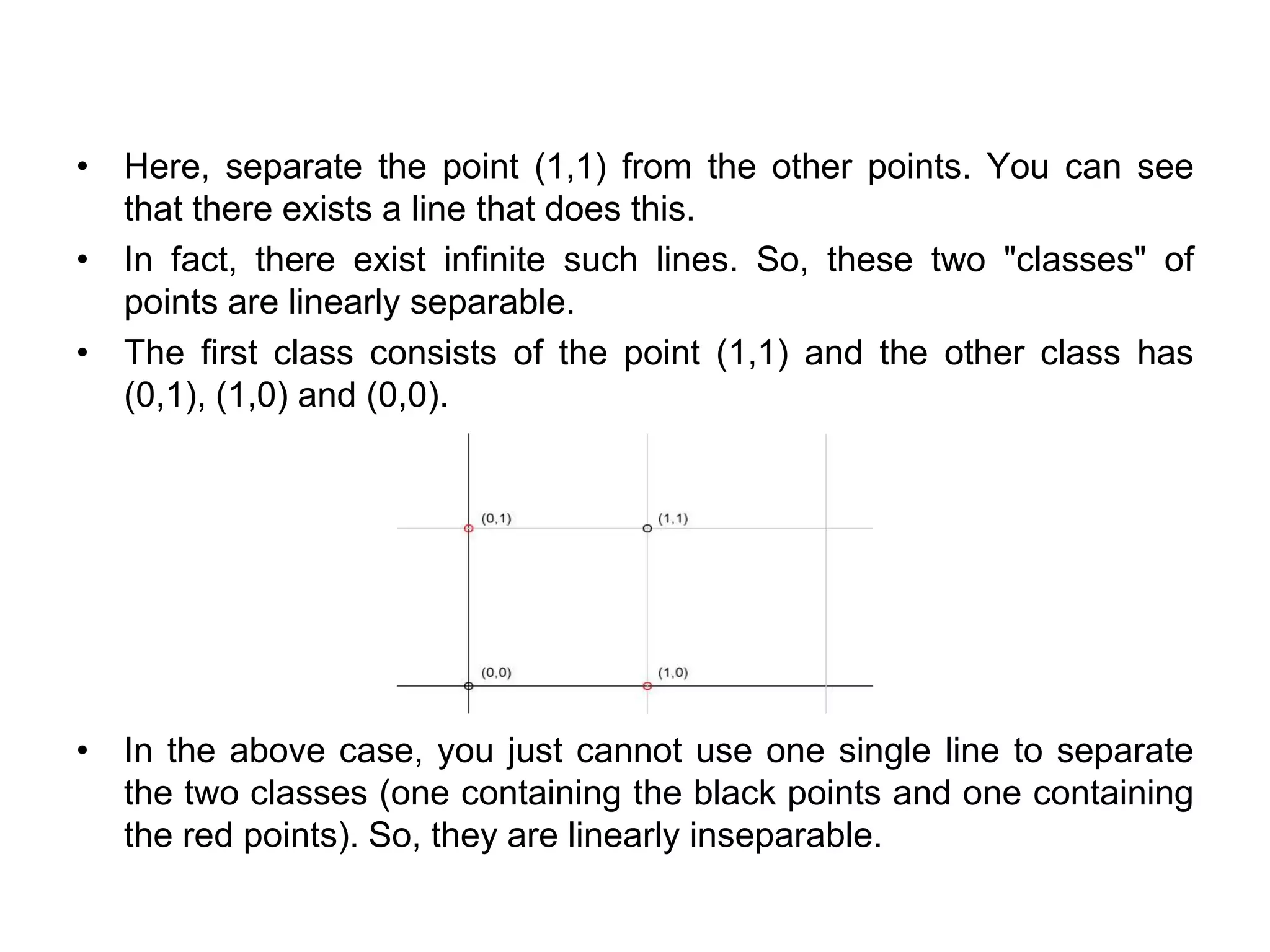 • Here, separate the point (1,1) from the other points. You can see
that there exists a line that does this.
• In fact, there exist infinite such lines. So, these two "classes" of
points are linearly separable.
• The first class consists of the point (1,1) and the other class has
(0,1), (1,0) and (0,0).
• In the above case, you just cannot use one single line to separate
the two classes (one containing the black points and one containing
the red points). So, they are linearly inseparable.
 