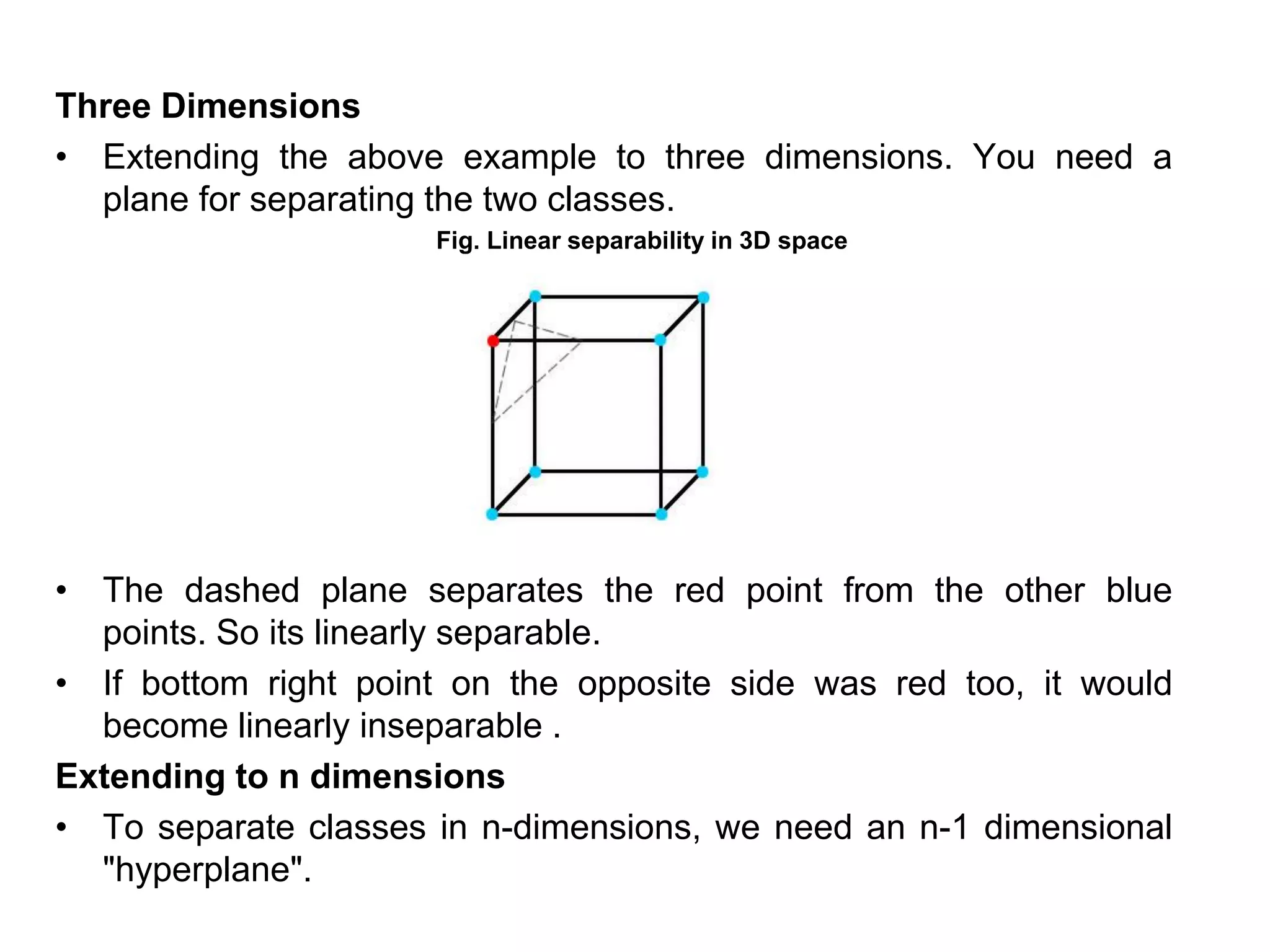 Three Dimensions
• Extending the above example to three dimensions. You need a
plane for separating the two classes.
Fig. Linear separability in 3D space
• The dashed plane separates the red point from the other blue
points. So its linearly separable.
• If bottom right point on the opposite side was red too, it would
become linearly inseparable .
Extending to n dimensions
• To separate classes in n-dimensions, we need an n-1 dimensional
"hyperplane".
 