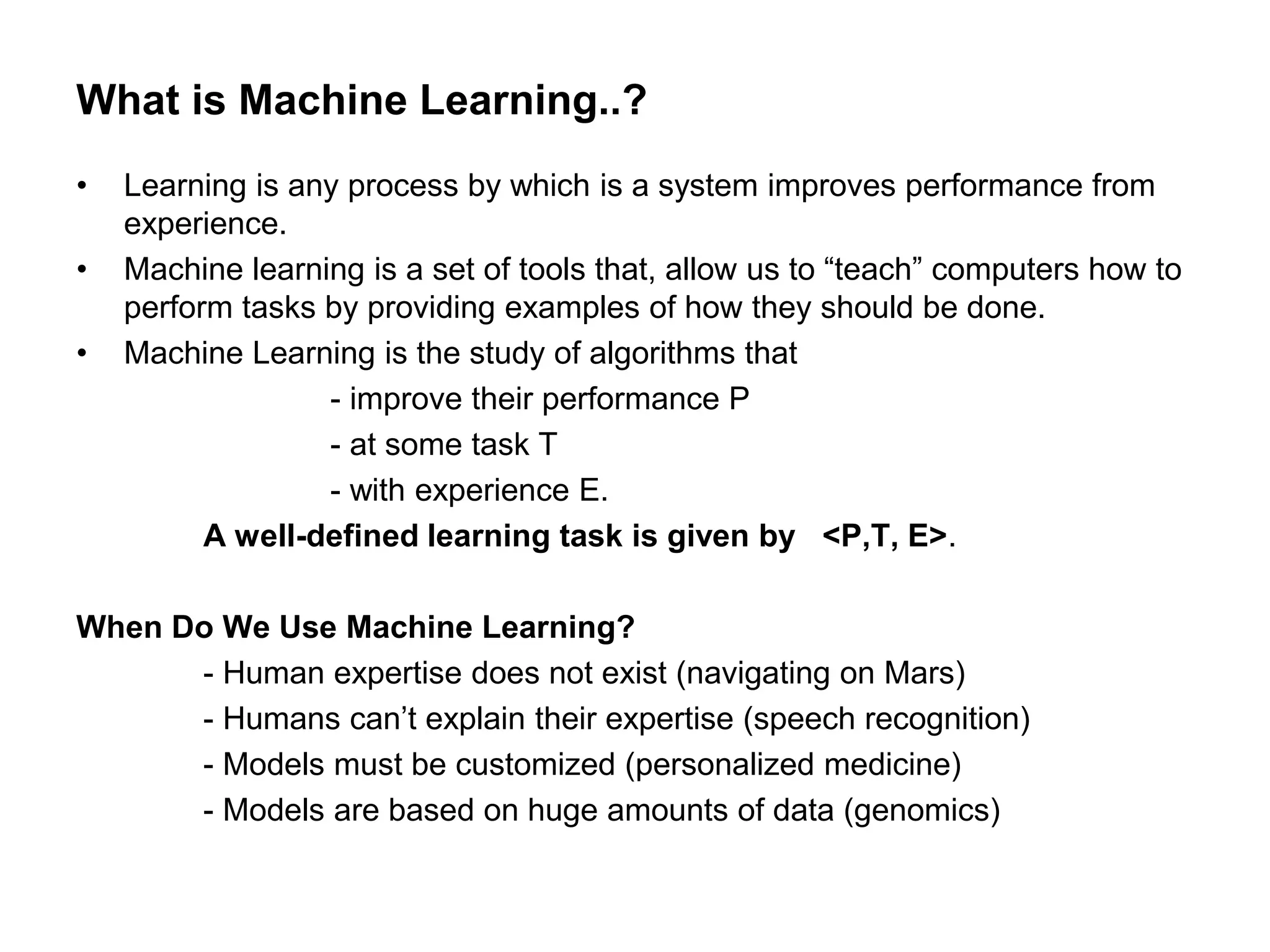 What is Machine Learning..?
• Learning is any process by which is a system improves performance from
experience.
• Machine learning is a set of tools that, allow us to “teach” computers how to
perform tasks by providing examples of how they should be done.
• Machine Learning is the study of algorithms that
- improve their performance P
- at some task T
- with experience E.
A well-defined learning task is given by <P,T, E>.
When Do We Use Machine Learning?
- Human expertise does not exist (navigating on Mars)
- Humans can’t explain their expertise (speech recognition)
- Models must be customized (personalized medicine)
- Models are based on huge amounts of data (genomics)
 