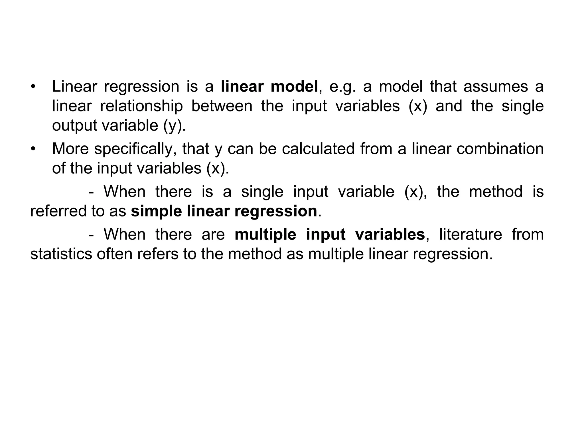 • Linear regression is a linear model, e.g. a model that assumes a
linear relationship between the input variables (x) and the single
output variable (y).
• More specifically, that y can be calculated from a linear combination
of the input variables (x).
- When there is a single input variable (x), the method is
referred to as simple linear regression.
- When there are multiple input variables, literature from
statistics often refers to the method as multiple linear regression.
 