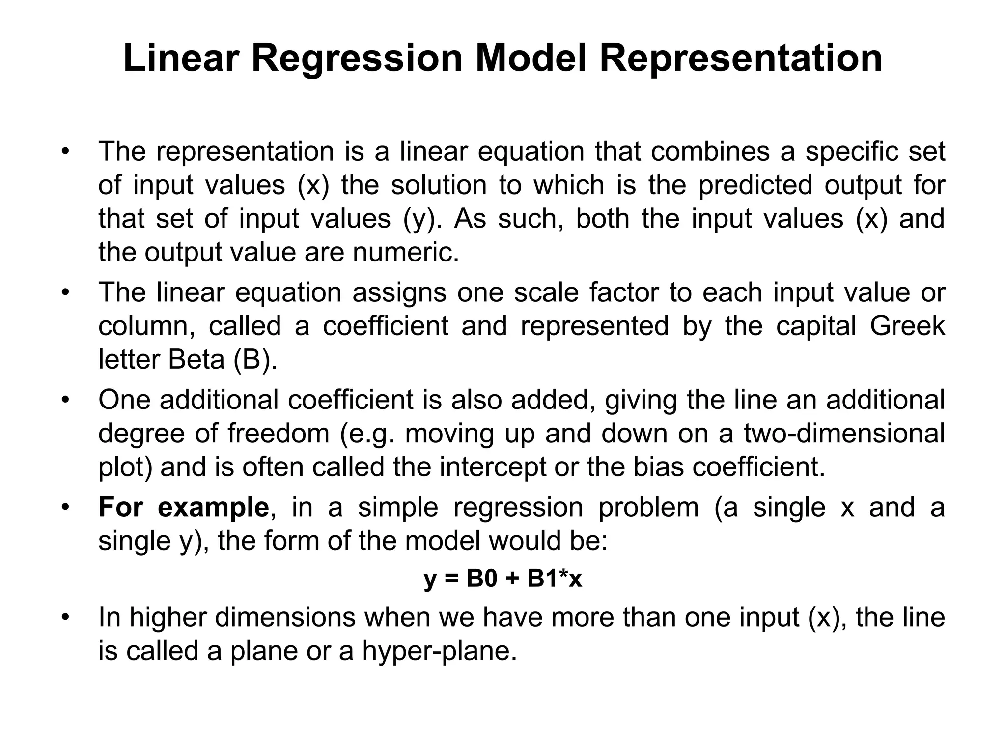 Linear Regression Model Representation
• The representation is a linear equation that combines a specific set
of input values (x) the solution to which is the predicted output for
that set of input values (y). As such, both the input values (x) and
the output value are numeric.
• The linear equation assigns one scale factor to each input value or
column, called a coefficient and represented by the capital Greek
letter Beta (B).
• One additional coefficient is also added, giving the line an additional
degree of freedom (e.g. moving up and down on a two-dimensional
plot) and is often called the intercept or the bias coefficient.
• For example, in a simple regression problem (a single x and a
single y), the form of the model would be:
y = B0 + B1*x
• In higher dimensions when we have more than one input (x), the line
is called a plane or a hyper-plane.
 