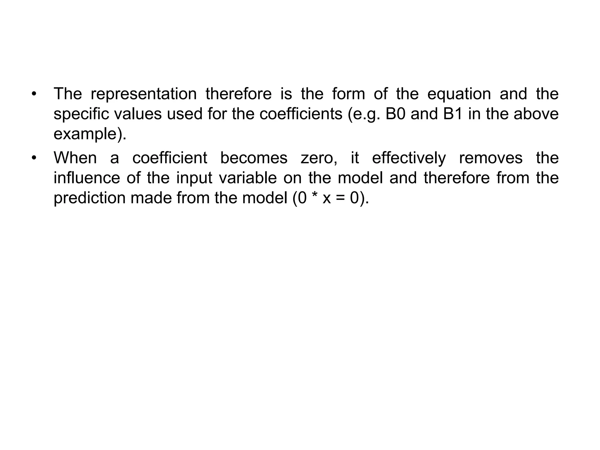 • The representation therefore is the form of the equation and the
specific values used for the coefficients (e.g. B0 and B1 in the above
example).
• When a coefficient becomes zero, it effectively removes the
influence of the input variable on the model and therefore from the
prediction made from the model (0 * x = 0).
 