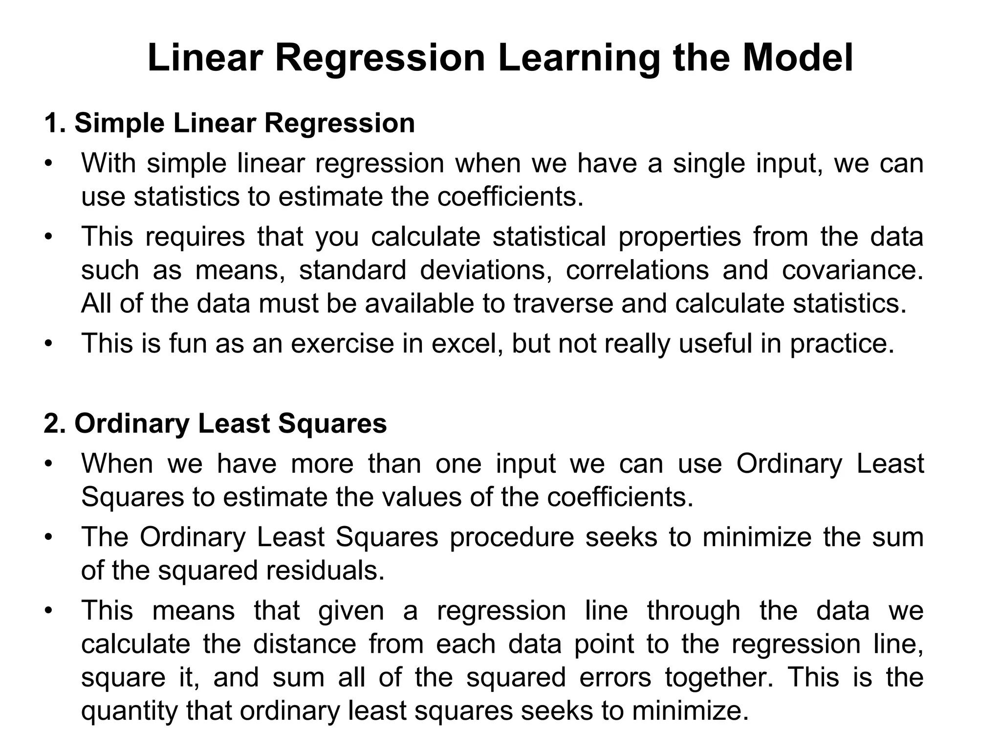 Linear Regression Learning the Model
1. Simple Linear Regression
• With simple linear regression when we have a single input, we can
use statistics to estimate the coefficients.
• This requires that you calculate statistical properties from the data
such as means, standard deviations, correlations and covariance.
All of the data must be available to traverse and calculate statistics.
• This is fun as an exercise in excel, but not really useful in practice.
2. Ordinary Least Squares
• When we have more than one input we can use Ordinary Least
Squares to estimate the values of the coefficients.
• The Ordinary Least Squares procedure seeks to minimize the sum
of the squared residuals.
• This means that given a regression line through the data we
calculate the distance from each data point to the regression line,
square it, and sum all of the squared errors together. This is the
quantity that ordinary least squares seeks to minimize.
 
