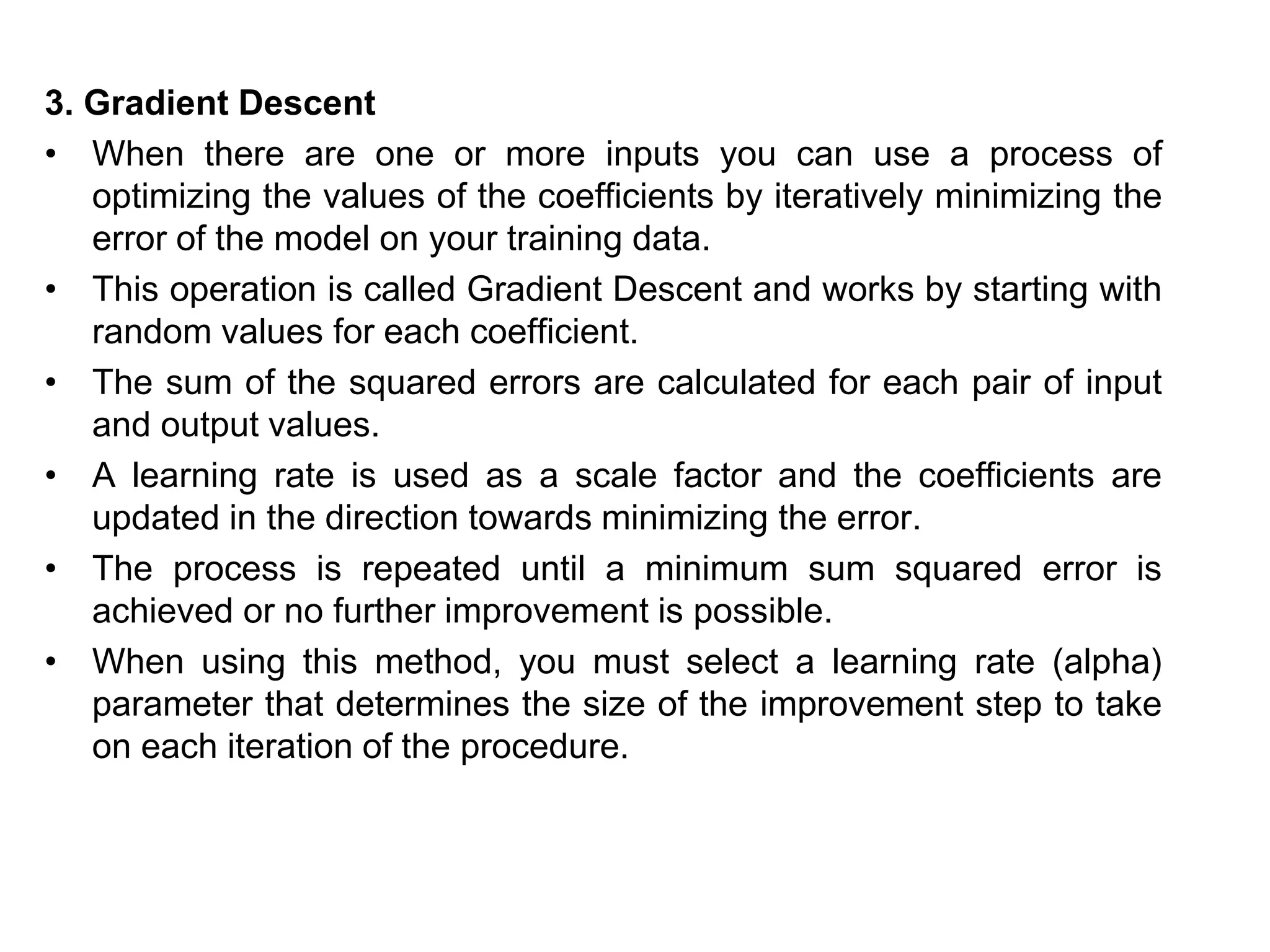 3. Gradient Descent
• When there are one or more inputs you can use a process of
optimizing the values of the coefficients by iteratively minimizing the
error of the model on your training data.
• This operation is called Gradient Descent and works by starting with
random values for each coefficient.
• The sum of the squared errors are calculated for each pair of input
and output values.
• A learning rate is used as a scale factor and the coefficients are
updated in the direction towards minimizing the error.
• The process is repeated until a minimum sum squared error is
achieved or no further improvement is possible.
• When using this method, you must select a learning rate (alpha)
parameter that determines the size of the improvement step to take
on each iteration of the procedure.
 