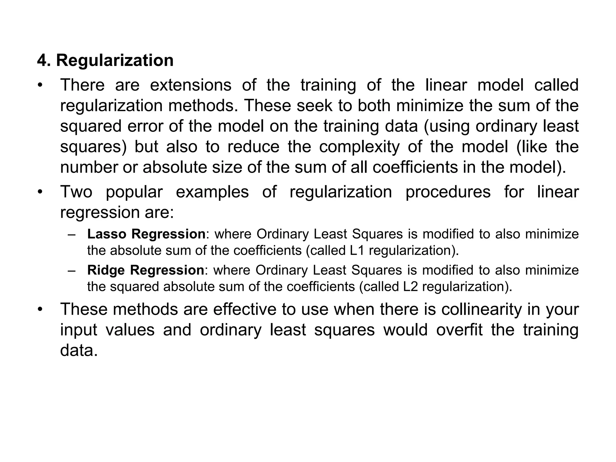 4. Regularization
• There are extensions of the training of the linear model called
regularization methods. These seek to both minimize the sum of the
squared error of the model on the training data (using ordinary least
squares) but also to reduce the complexity of the model (like the
number or absolute size of the sum of all coefficients in the model).
• Two popular examples of regularization procedures for linear
regression are:
– Lasso Regression: where Ordinary Least Squares is modified to also minimize
the absolute sum of the coefficients (called L1 regularization).
– Ridge Regression: where Ordinary Least Squares is modified to also minimize
the squared absolute sum of the coefficients (called L2 regularization).
• These methods are effective to use when there is collinearity in your
input values and ordinary least squares would overfit the training
data.
 