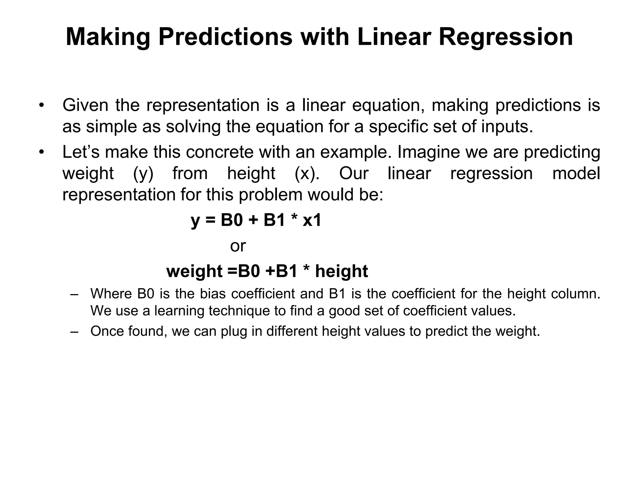 Making Predictions with Linear Regression
• Given the representation is a linear equation, making predictions is
as simple as solving the equation for a specific set of inputs.
• Let’s make this concrete with an example. Imagine we are predicting
weight (y) from height (x). Our linear regression model
representation for this problem would be:
y = B0 + B1 * x1
or
weight =B0 +B1 * height
– Where B0 is the bias coefficient and B1 is the coefficient for the height column.
We use a learning technique to find a good set of coefficient values.
– Once found, we can plug in different height values to predict the weight.
 