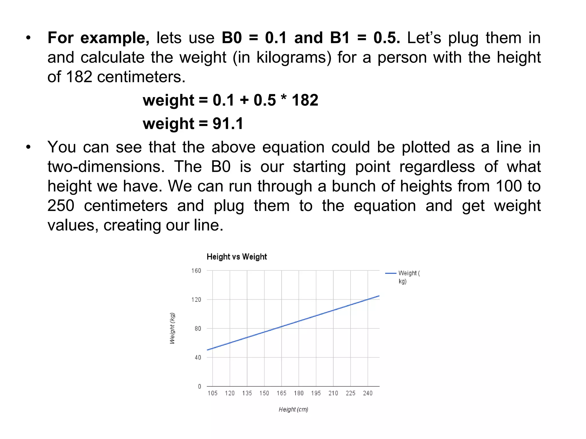 • For example, lets use B0 = 0.1 and B1 = 0.5. Let’s plug them in
and calculate the weight (in kilograms) for a person with the height
of 182 centimeters.
weight = 0.1 + 0.5 * 182
weight = 91.1
• You can see that the above equation could be plotted as a line in
two-dimensions. The B0 is our starting point regardless of what
height we have. We can run through a bunch of heights from 100 to
250 centimeters and plug them to the equation and get weight
values, creating our line.
 
