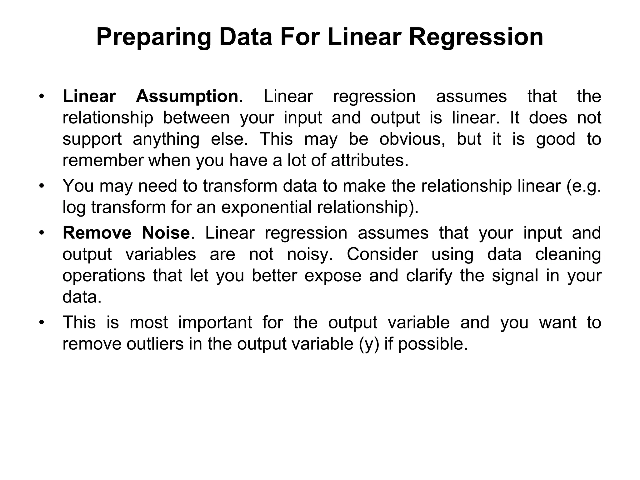 Preparing Data For Linear Regression
• Linear Assumption. Linear regression assumes that the
relationship between your input and output is linear. It does not
support anything else. This may be obvious, but it is good to
remember when you have a lot of attributes.
• You may need to transform data to make the relationship linear (e.g.
log transform for an exponential relationship).
• Remove Noise. Linear regression assumes that your input and
output variables are not noisy. Consider using data cleaning
operations that let you better expose and clarify the signal in your
data.
• This is most important for the output variable and you want to
remove outliers in the output variable (y) if possible.
 