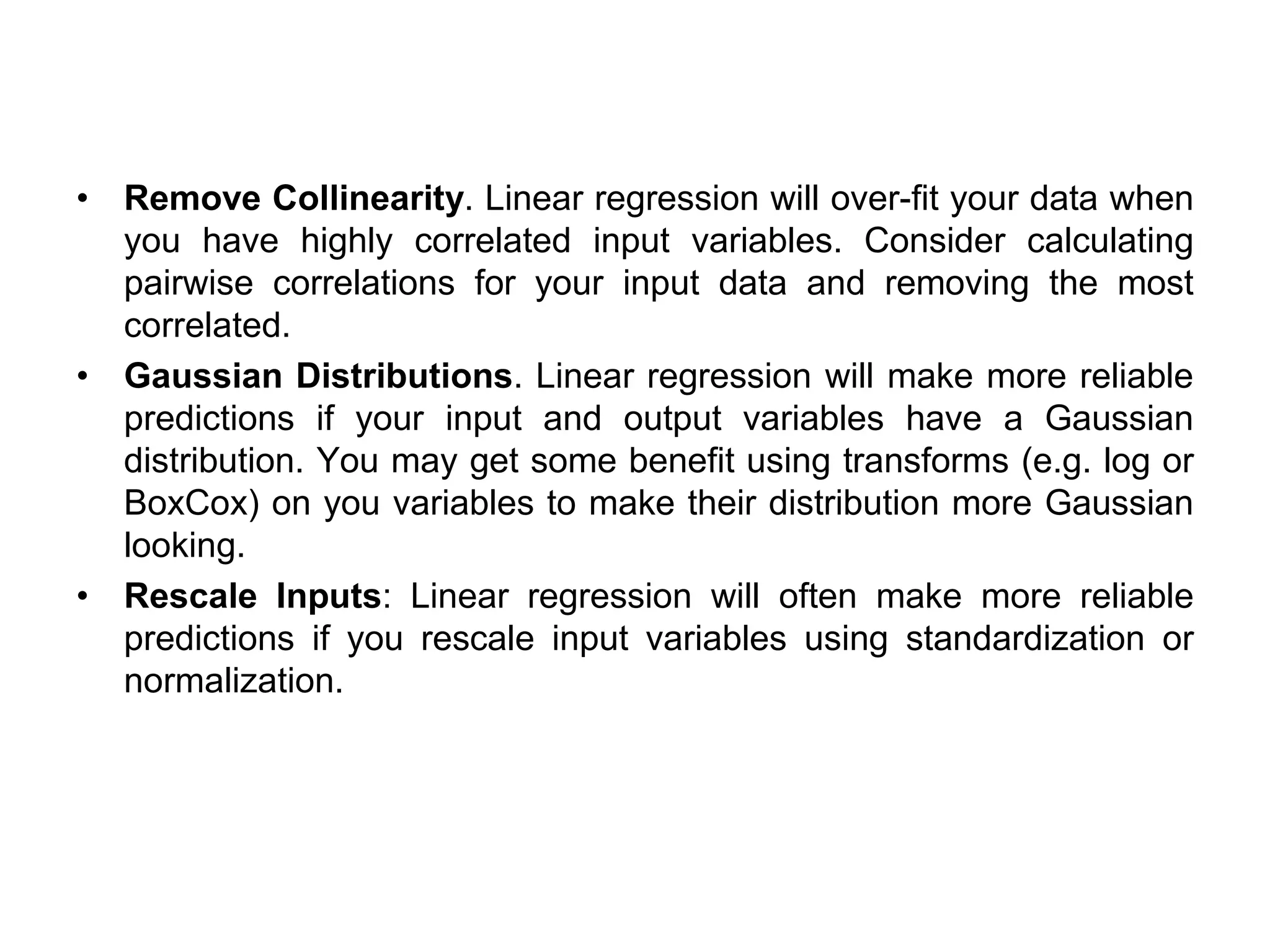 • Remove Collinearity. Linear regression will over-fit your data when
you have highly correlated input variables. Consider calculating
pairwise correlations for your input data and removing the most
correlated.
• Gaussian Distributions. Linear regression will make more reliable
predictions if your input and output variables have a Gaussian
distribution. You may get some benefit using transforms (e.g. log or
BoxCox) on you variables to make their distribution more Gaussian
looking.
• Rescale Inputs: Linear regression will often make more reliable
predictions if you rescale input variables using standardization or
normalization.
 