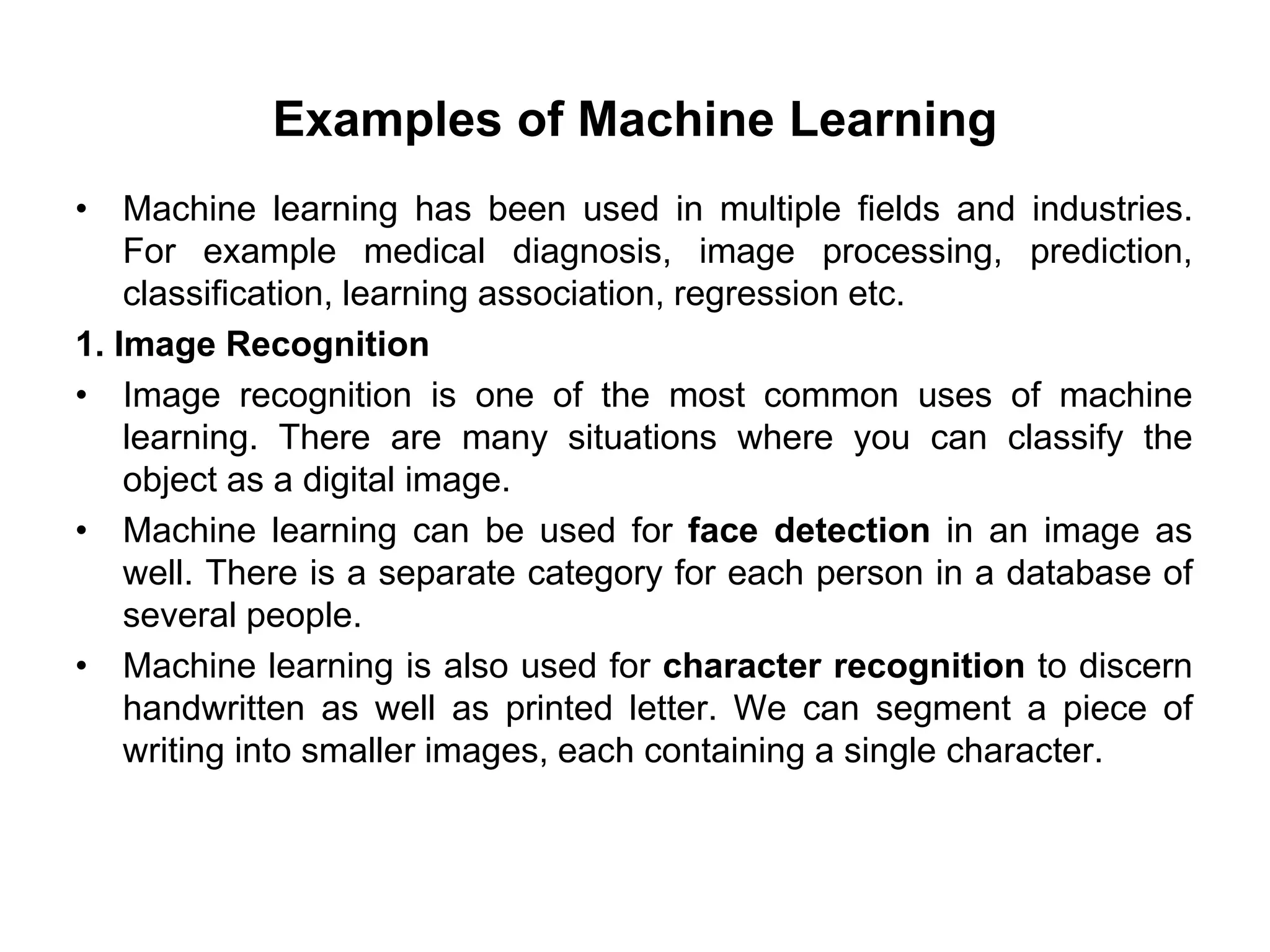 Examples of Machine Learning
• Machine learning has been used in multiple fields and industries.
For example medical diagnosis, image processing, prediction,
classification, learning association, regression etc.
1. Image Recognition
• Image recognition is one of the most common uses of machine
learning. There are many situations where you can classify the
object as a digital image.
• Machine learning can be used for face detection in an image as
well. There is a separate category for each person in a database of
several people.
• Machine learning is also used for character recognition to discern
handwritten as well as printed letter. We can segment a piece of
writing into smaller images, each containing a single character.
 