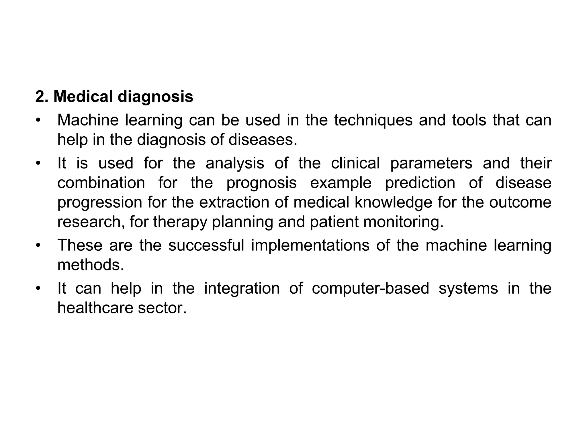 2. Medical diagnosis
• Machine learning can be used in the techniques and tools that can
help in the diagnosis of diseases.
• It is used for the analysis of the clinical parameters and their
combination for the prognosis example prediction of disease
progression for the extraction of medical knowledge for the outcome
research, for therapy planning and patient monitoring.
• These are the successful implementations of the machine learning
methods.
• It can help in the integration of computer-based systems in the
healthcare sector.
 