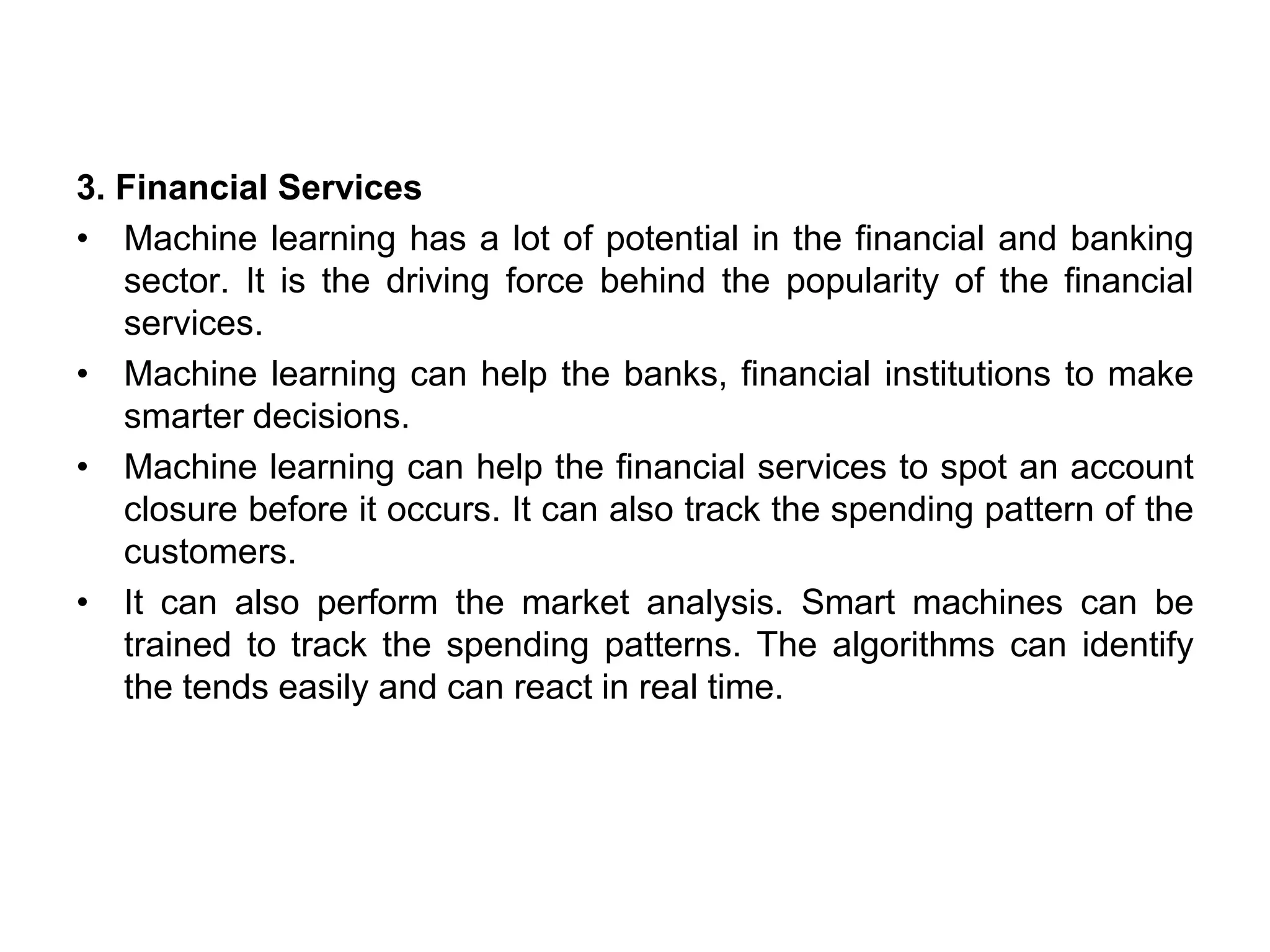 3. Financial Services
• Machine learning has a lot of potential in the financial and banking
sector. It is the driving force behind the popularity of the financial
services.
• Machine learning can help the banks, financial institutions to make
smarter decisions.
• Machine learning can help the financial services to spot an account
closure before it occurs. It can also track the spending pattern of the
customers.
• It can also perform the market analysis. Smart machines can be
trained to track the spending patterns. The algorithms can identify
the tends easily and can react in real time.
 