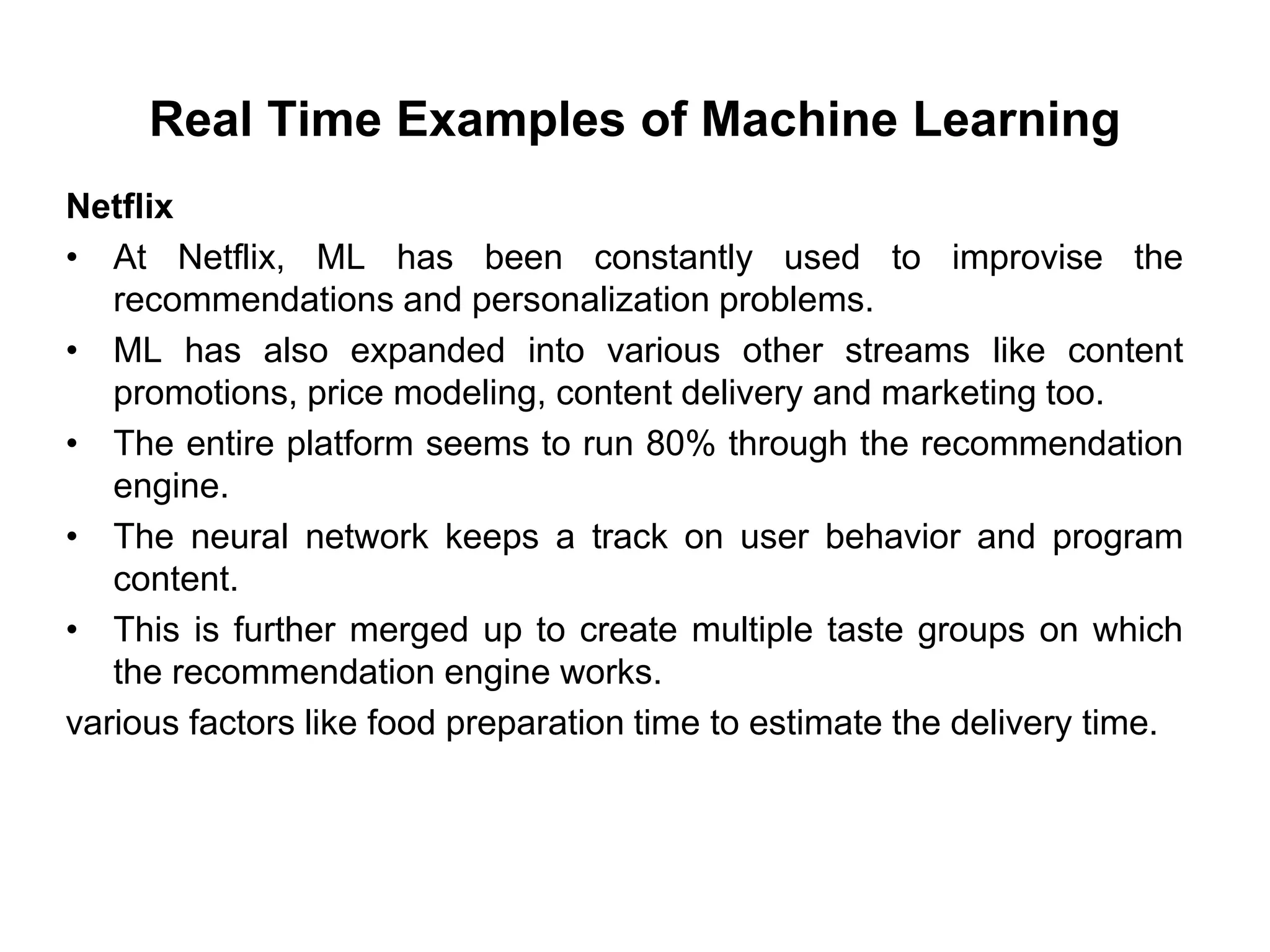 Real Time Examples of Machine Learning
Netflix
• At Netflix, ML has been constantly used to improvise the
recommendations and personalization problems.
• ML has also expanded into various other streams like content
promotions, price modeling, content delivery and marketing too.
• The entire platform seems to run 80% through the recommendation
engine.
• The neural network keeps a track on user behavior and program
content.
• This is further merged up to create multiple taste groups on which
the recommendation engine works.
various factors like food preparation time to estimate the delivery time.
 