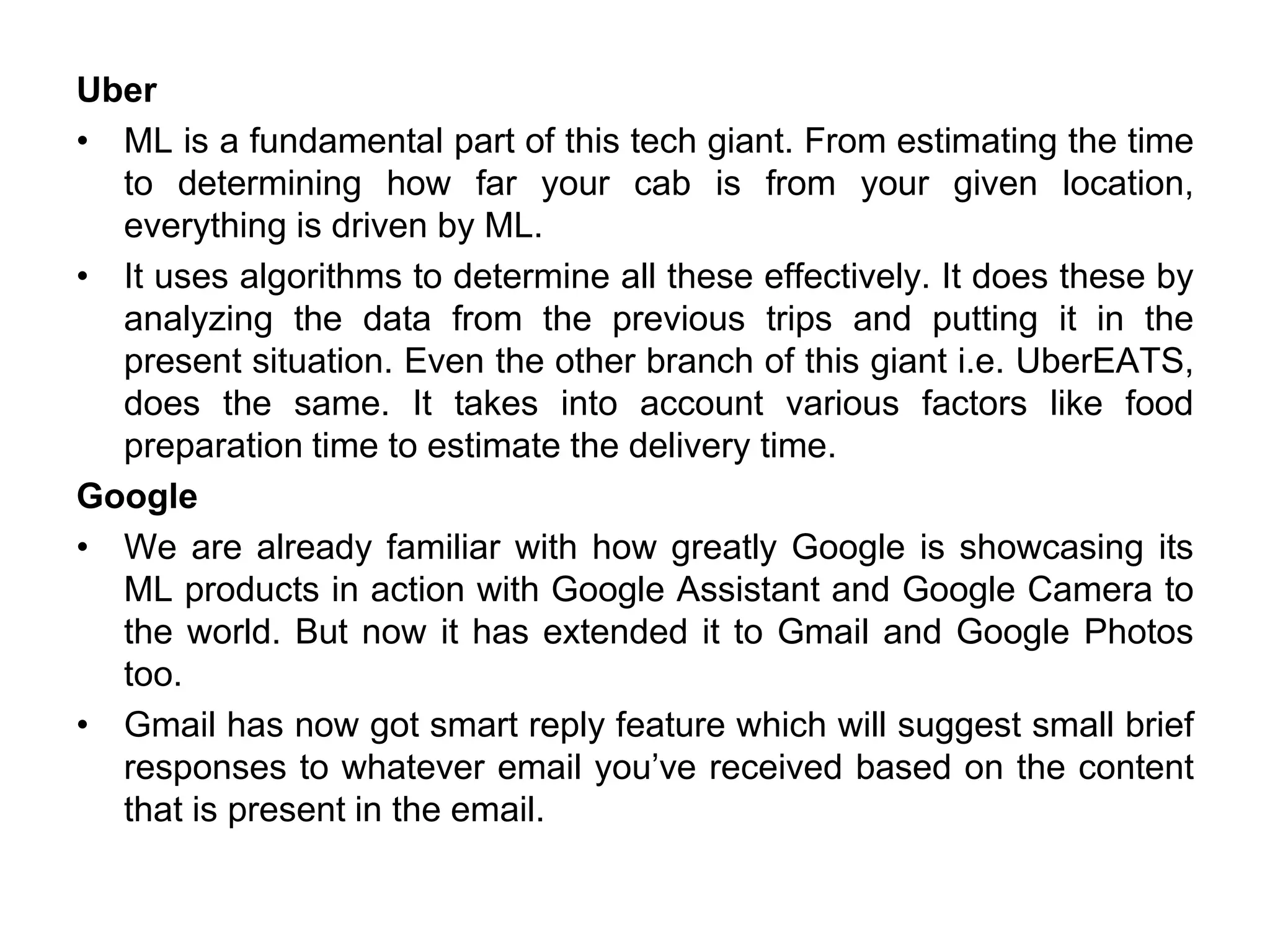 Uber
• ML is a fundamental part of this tech giant. From estimating the time
to determining how far your cab is from your given location,
everything is driven by ML.
• It uses algorithms to determine all these effectively. It does these by
analyzing the data from the previous trips and putting it in the
present situation. Even the other branch of this giant i.e. UberEATS,
does the same. It takes into account various factors like food
preparation time to estimate the delivery time.
Google
• We are already familiar with how greatly Google is showcasing its
ML products in action with Google Assistant and Google Camera to
the world. But now it has extended it to Gmail and Google Photos
too.
• Gmail has now got smart reply feature which will suggest small brief
responses to whatever email you’ve received based on the content
that is present in the email.
 