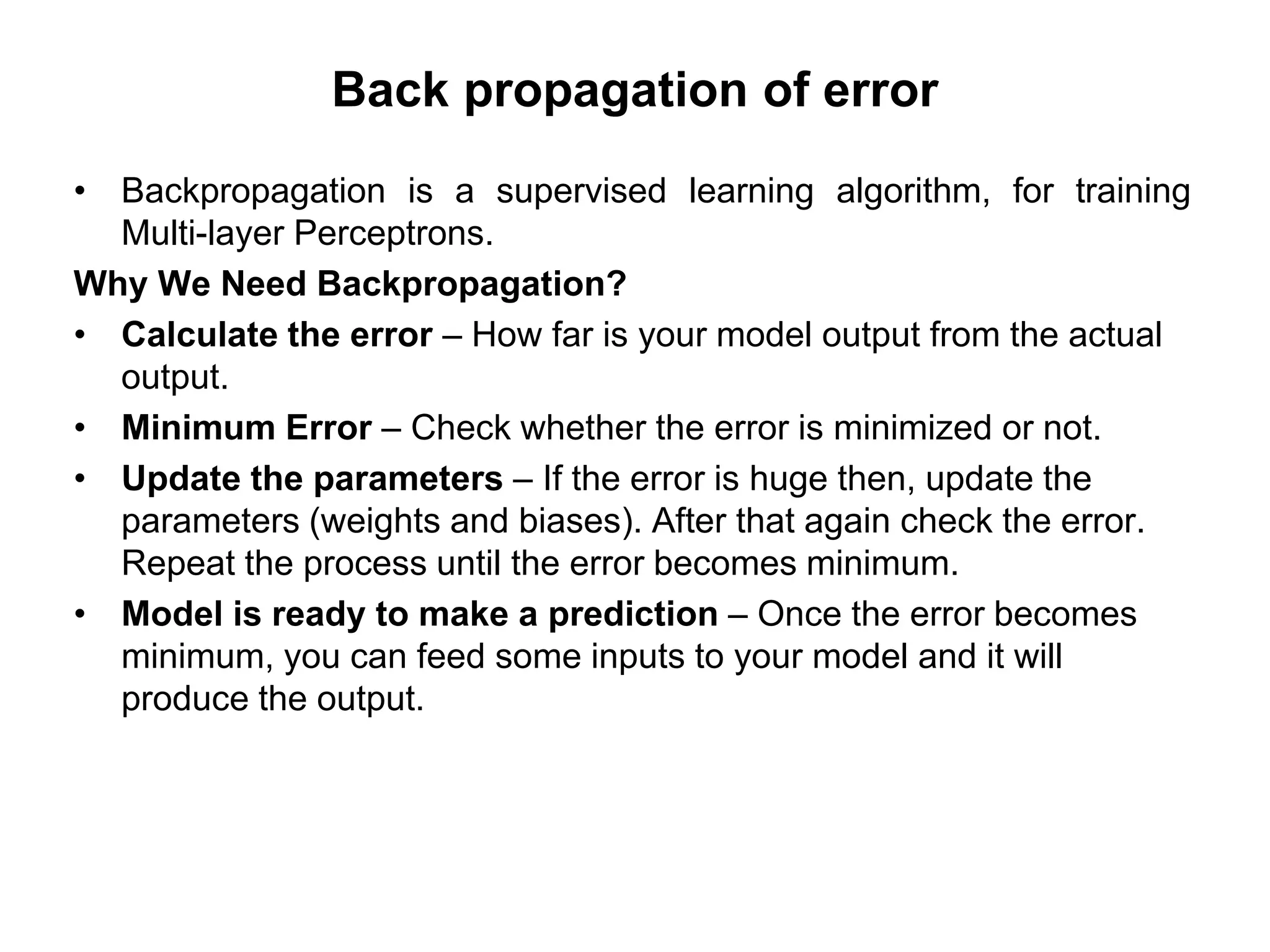 Back propagation of error
• Backpropagation is a supervised learning algorithm, for training
Multi-layer Perceptrons.
Why We Need Backpropagation?
• Calculate the error – How far is your model output from the actual
output.
• Minimum Error – Check whether the error is minimized or not.
• Update the parameters – If the error is huge then, update the
parameters (weights and biases). After that again check the error.
Repeat the process until the error becomes minimum.
• Model is ready to make a prediction – Once the error becomes
minimum, you can feed some inputs to your model and it will
produce the output.
 