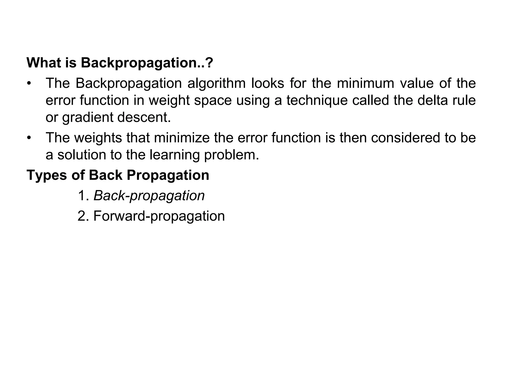 What is Backpropagation..?
• The Backpropagation algorithm looks for the minimum value of the
error function in weight space using a technique called the delta rule
or gradient descent.
• The weights that minimize the error function is then considered to be
a solution to the learning problem.
Types of Back Propagation
1. Back-propagation
2. Forward-propagation
 