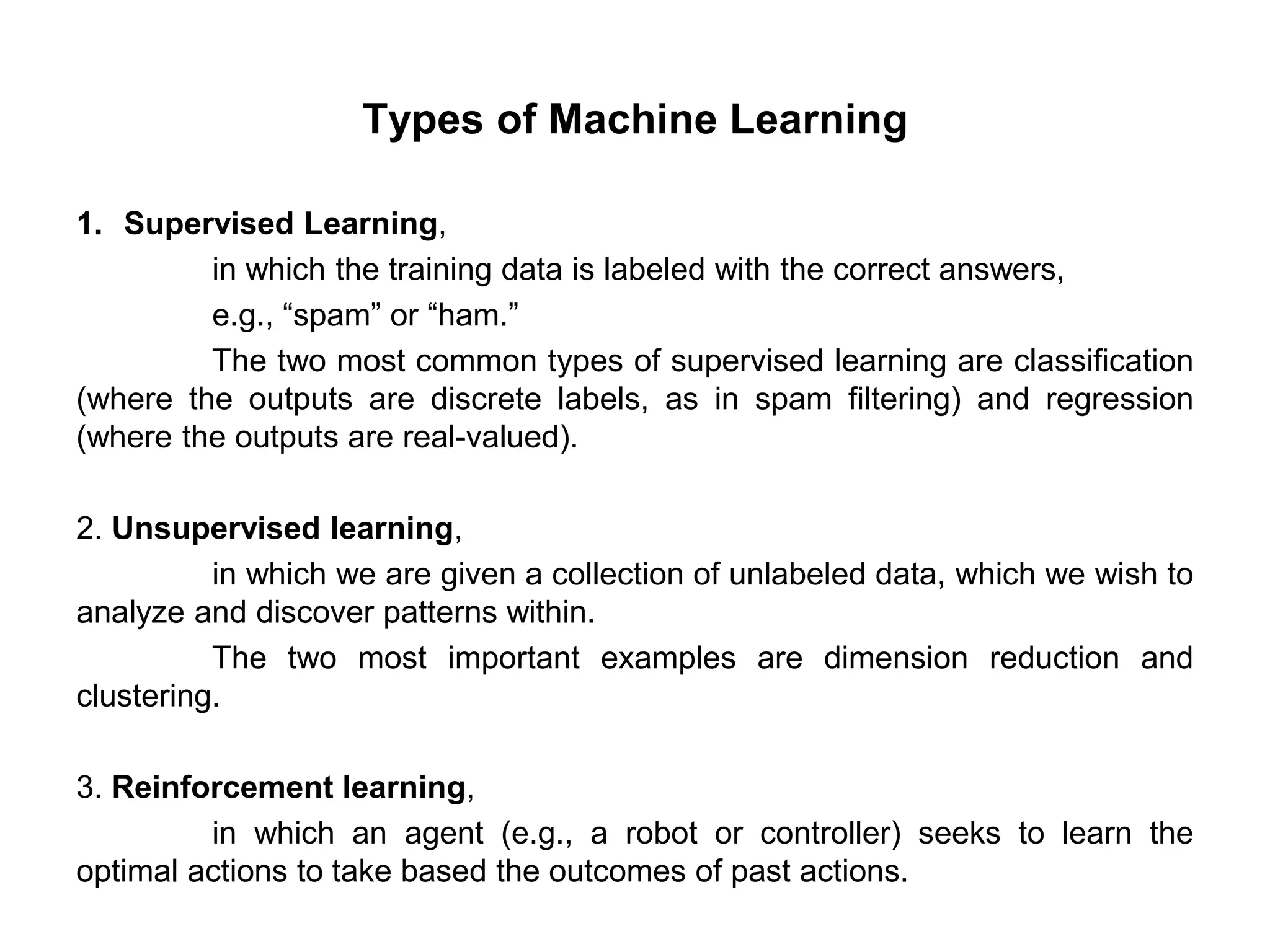 Types of Machine Learning
1. Supervised Learning,
in which the training data is labeled with the correct answers,
e.g., “spam” or “ham.”
The two most common types of supervised learning are classification
(where the outputs are discrete labels, as in spam filtering) and regression
(where the outputs are real-valued).
2. Unsupervised learning,
in which we are given a collection of unlabeled data, which we wish to
analyze and discover patterns within.
The two most important examples are dimension reduction and
clustering.
3. Reinforcement learning,
in which an agent (e.g., a robot or controller) seeks to learn the
optimal actions to take based the outcomes of past actions.
 