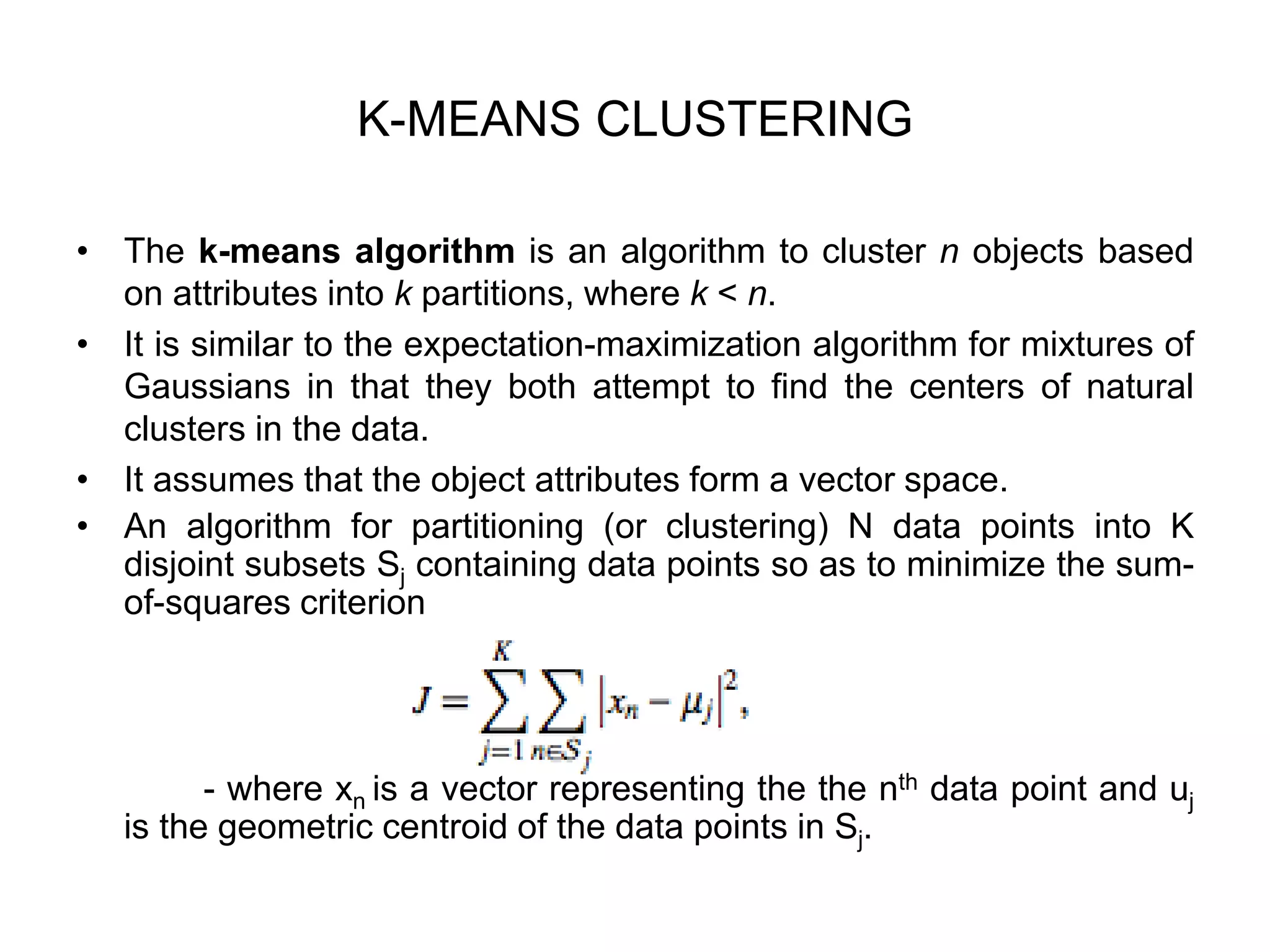 K-MEANS CLUSTERING
• The k-means algorithm is an algorithm to cluster n objects based
on attributes into k partitions, where k < n.
• It is similar to the expectation-maximization algorithm for mixtures of
Gaussians in that they both attempt to find the centers of natural
clusters in the data.
• It assumes that the object attributes form a vector space.
• An algorithm for partitioning (or clustering) N data points into K
disjoint subsets Sj containing data points so as to minimize the sum-
of-squares criterion
- where xn is a vector representing the the nth data point and uj
is the geometric centroid of the data points in Sj.
 