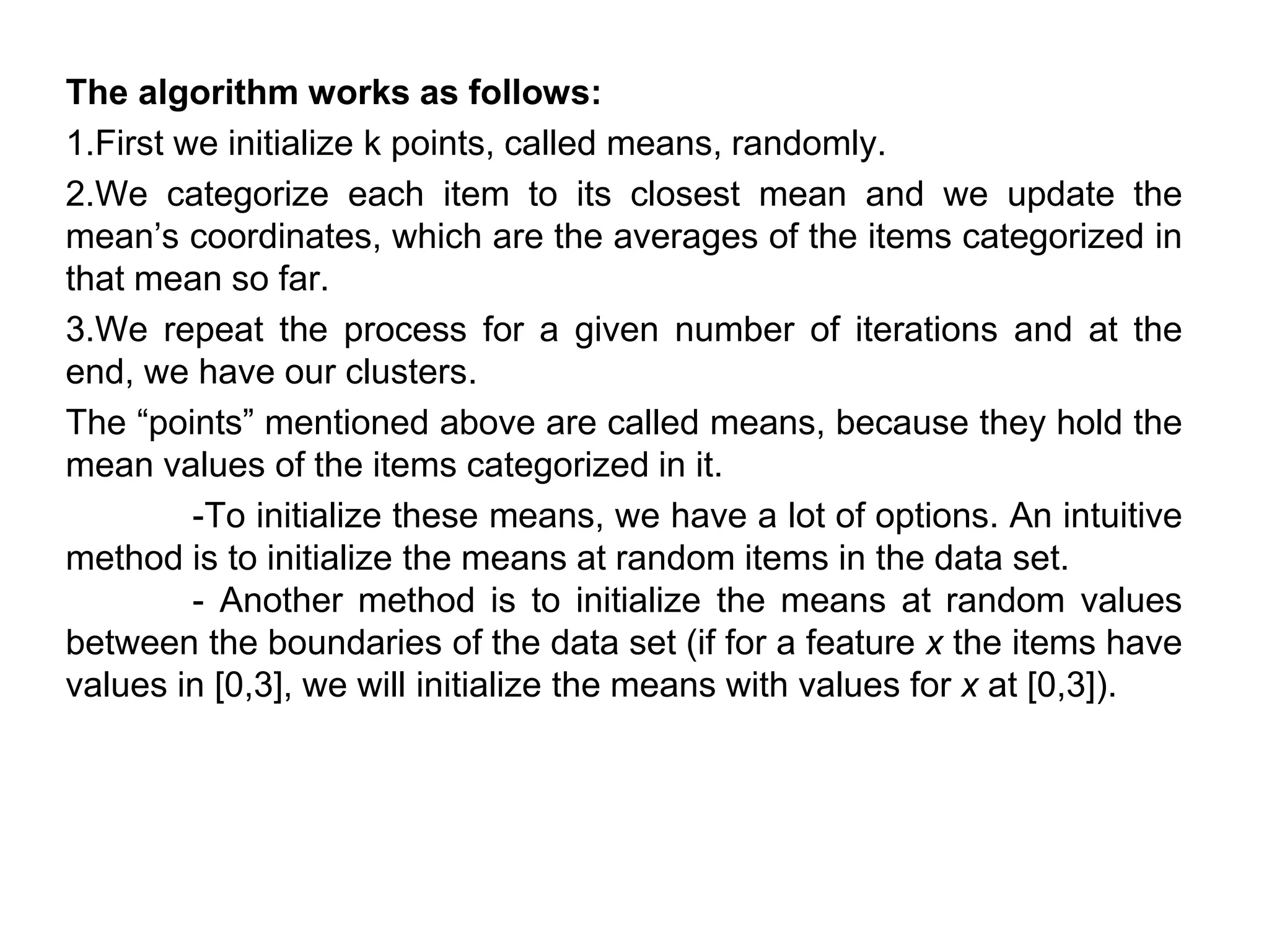 The algorithm works as follows:
1.First we initialize k points, called means, randomly.
2.We categorize each item to its closest mean and we update the
mean’s coordinates, which are the averages of the items categorized in
that mean so far.
3.We repeat the process for a given number of iterations and at the
end, we have our clusters.
The “points” mentioned above are called means, because they hold the
mean values of the items categorized in it.
-To initialize these means, we have a lot of options. An intuitive
method is to initialize the means at random items in the data set.
- Another method is to initialize the means at random values
between the boundaries of the data set (if for a feature x the items have
values in [0,3], we will initialize the means with values for x at [0,3]).
 