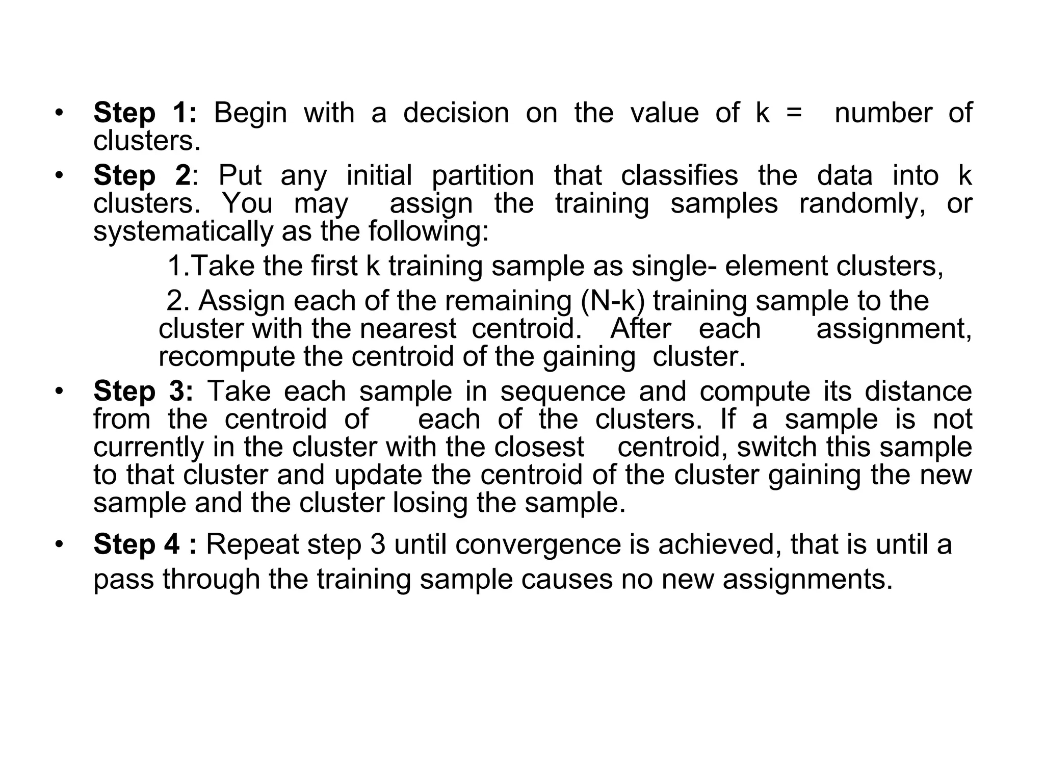 • Step 1: Begin with a decision on the value of k = number of
clusters.
• Step 2: Put any initial partition that classifies the data into k
clusters. You may assign the training samples randomly, or
systematically as the following:
1.Take the first k training sample as single- element clusters,
2. Assign each of the remaining (N-k) training sample to the
cluster with the nearest centroid. After each assignment,
recompute the centroid of the gaining cluster.
• Step 3: Take each sample in sequence and compute its distance
from the centroid of each of the clusters. If a sample is not
currently in the cluster with the closest centroid, switch this sample
to that cluster and update the centroid of the cluster gaining the new
sample and the cluster losing the sample.
• Step 4 : Repeat step 3 until convergence is achieved, that is until a
pass through the training sample causes no new assignments.
 