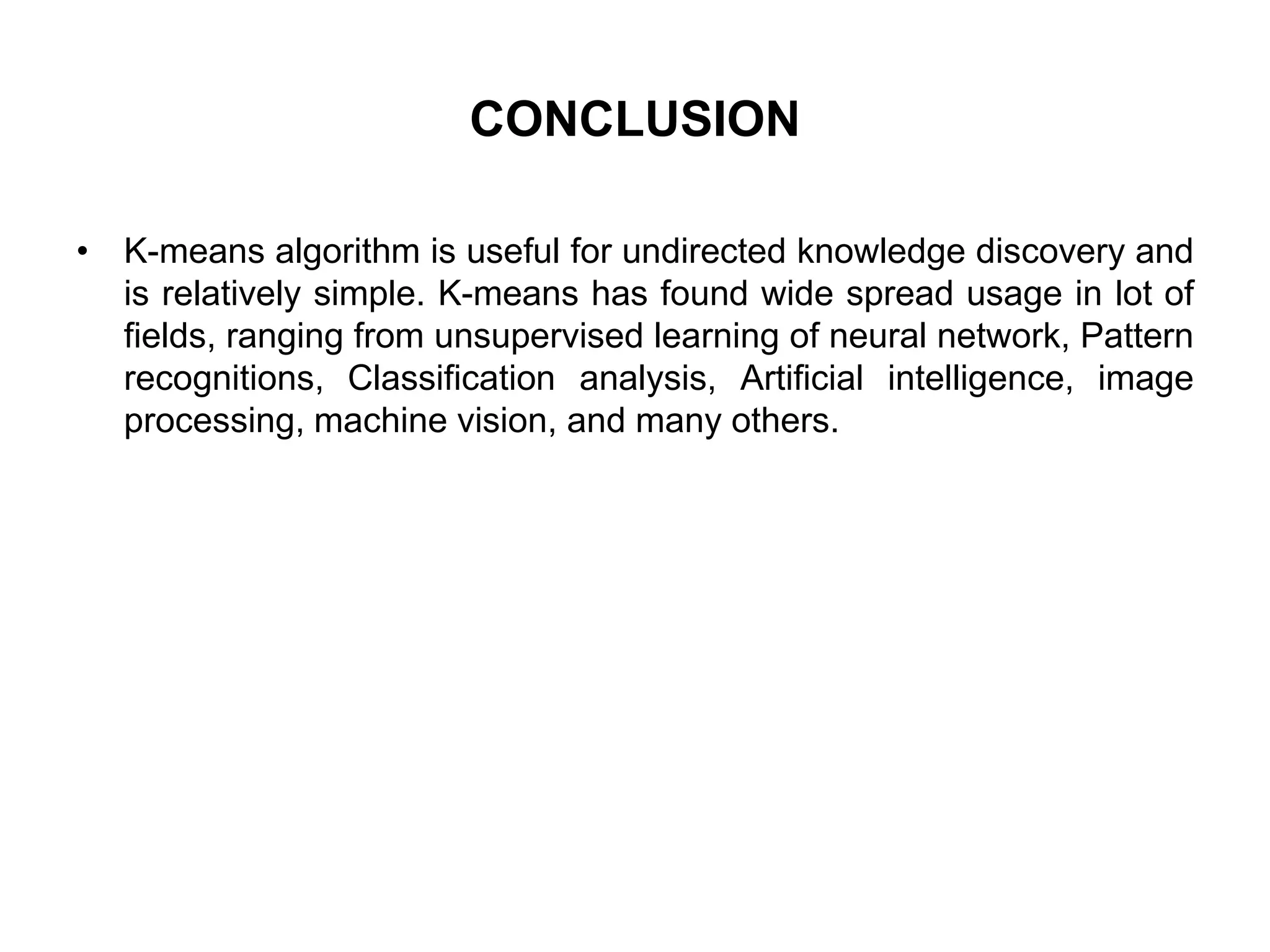 CONCLUSION
• K-means algorithm is useful for undirected knowledge discovery and
is relatively simple. K-means has found wide spread usage in lot of
fields, ranging from unsupervised learning of neural network, Pattern
recognitions, Classification analysis, Artificial intelligence, image
processing, machine vision, and many others.
 