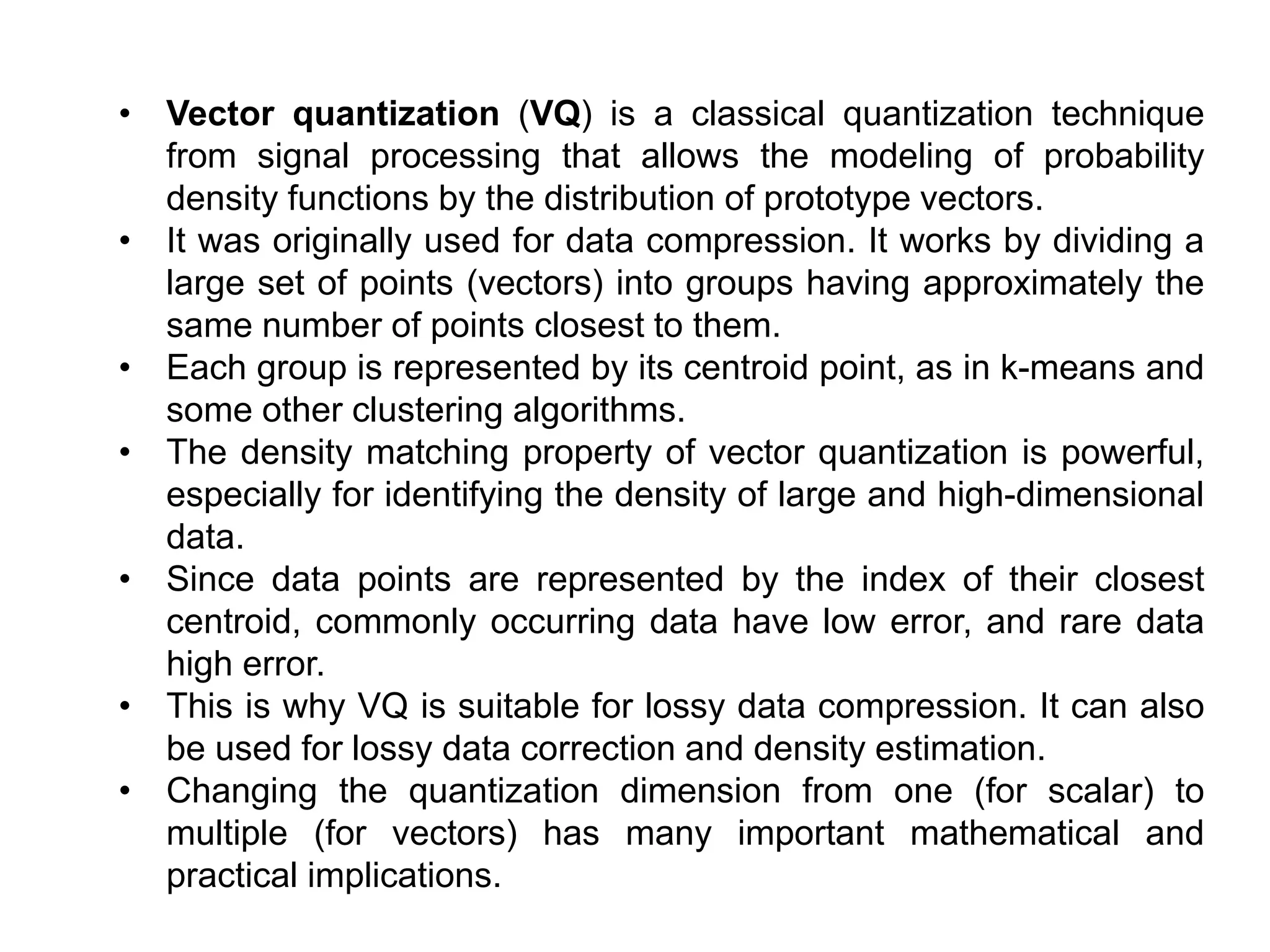 • Vector quantization (VQ) is a classical quantization technique
from signal processing that allows the modeling of probability
density functions by the distribution of prototype vectors.
• It was originally used for data compression. It works by dividing a
large set of points (vectors) into groups having approximately the
same number of points closest to them.
• Each group is represented by its centroid point, as in k-means and
some other clustering algorithms.
• The density matching property of vector quantization is powerful,
especially for identifying the density of large and high-dimensional
data.
• Since data points are represented by the index of their closest
centroid, commonly occurring data have low error, and rare data
high error.
• This is why VQ is suitable for lossy data compression. It can also
be used for lossy data correction and density estimation.
• Changing the quantization dimension from one (for scalar) to
multiple (for vectors) has many important mathematical and
practical implications.
 