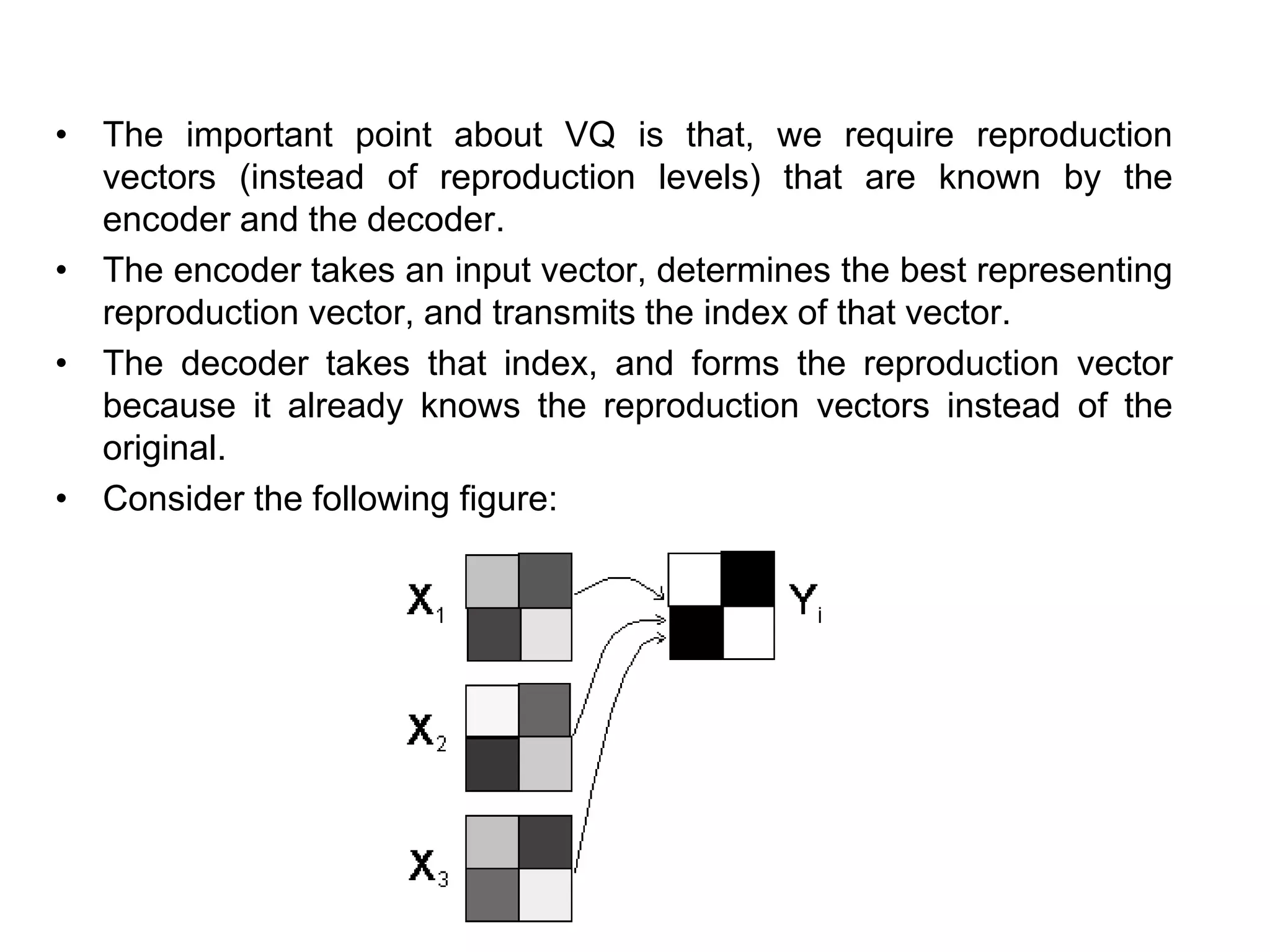 • The important point about VQ is that, we require reproduction
vectors (instead of reproduction levels) that are known by the
encoder and the decoder.
• The encoder takes an input vector, determines the best representing
reproduction vector, and transmits the index of that vector.
• The decoder takes that index, and forms the reproduction vector
because it already knows the reproduction vectors instead of the
original.
• Consider the following figure:
 