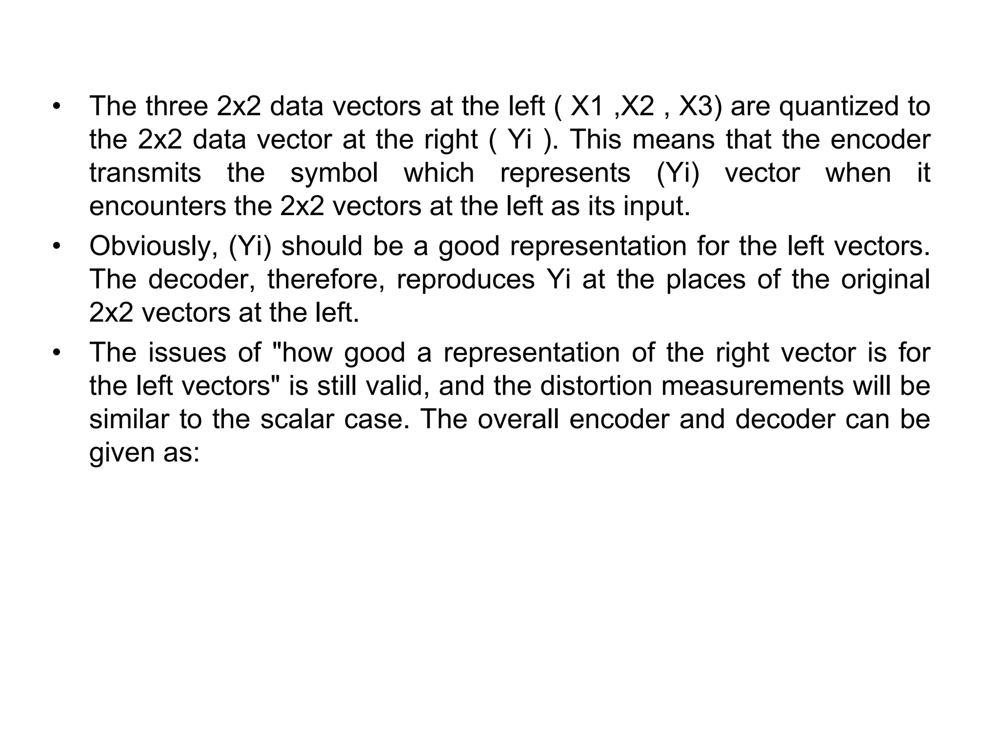 • The three 2x2 data vectors at the left ( X1 ,X2 , X3) are quantized to
the 2x2 data vector at the right ( Yi ). This means that the encoder
transmits the symbol which represents (Yi) vector when it
encounters the 2x2 vectors at the left as its input.
• Obviously, (Yi) should be a good representation for the left vectors.
The decoder, therefore, reproduces Yi at the places of the original
2x2 vectors at the left.
• The issues of "how good a representation of the right vector is for
the left vectors" is still valid, and the distortion measurements will be
similar to the scalar case. The overall encoder and decoder can be
given as:
 