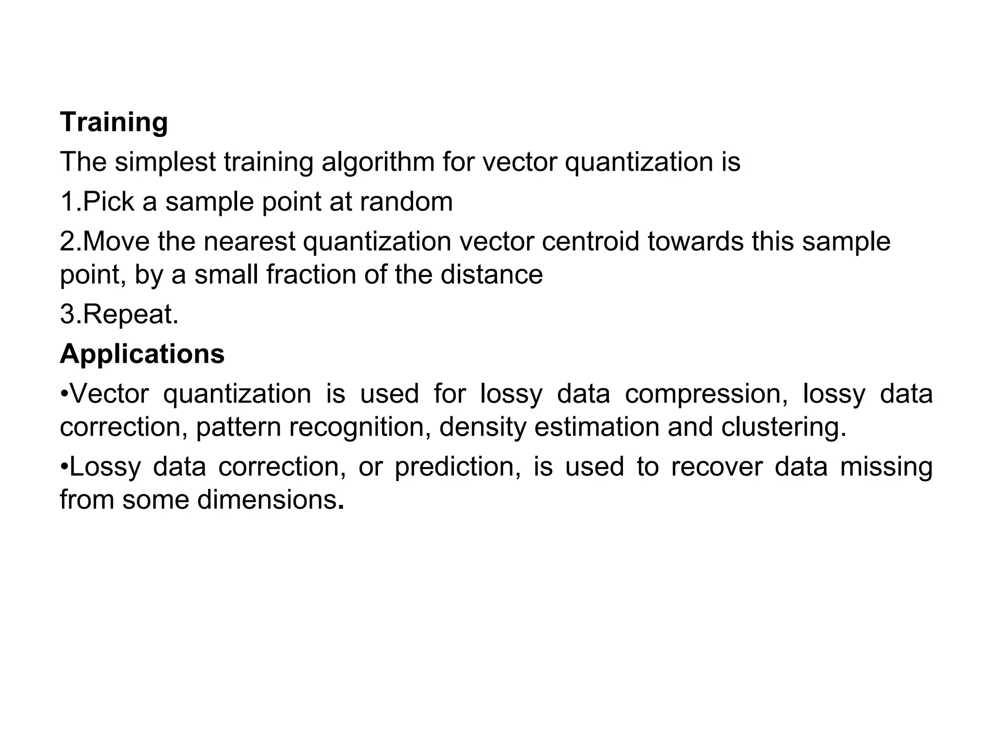 Training
The simplest training algorithm for vector quantization is
1.Pick a sample point at random
2.Move the nearest quantization vector centroid towards this sample
point, by a small fraction of the distance
3.Repeat.
Applications
•Vector quantization is used for lossy data compression, lossy data
correction, pattern recognition, density estimation and clustering.
•Lossy data correction, or prediction, is used to recover data missing
from some dimensions.
 