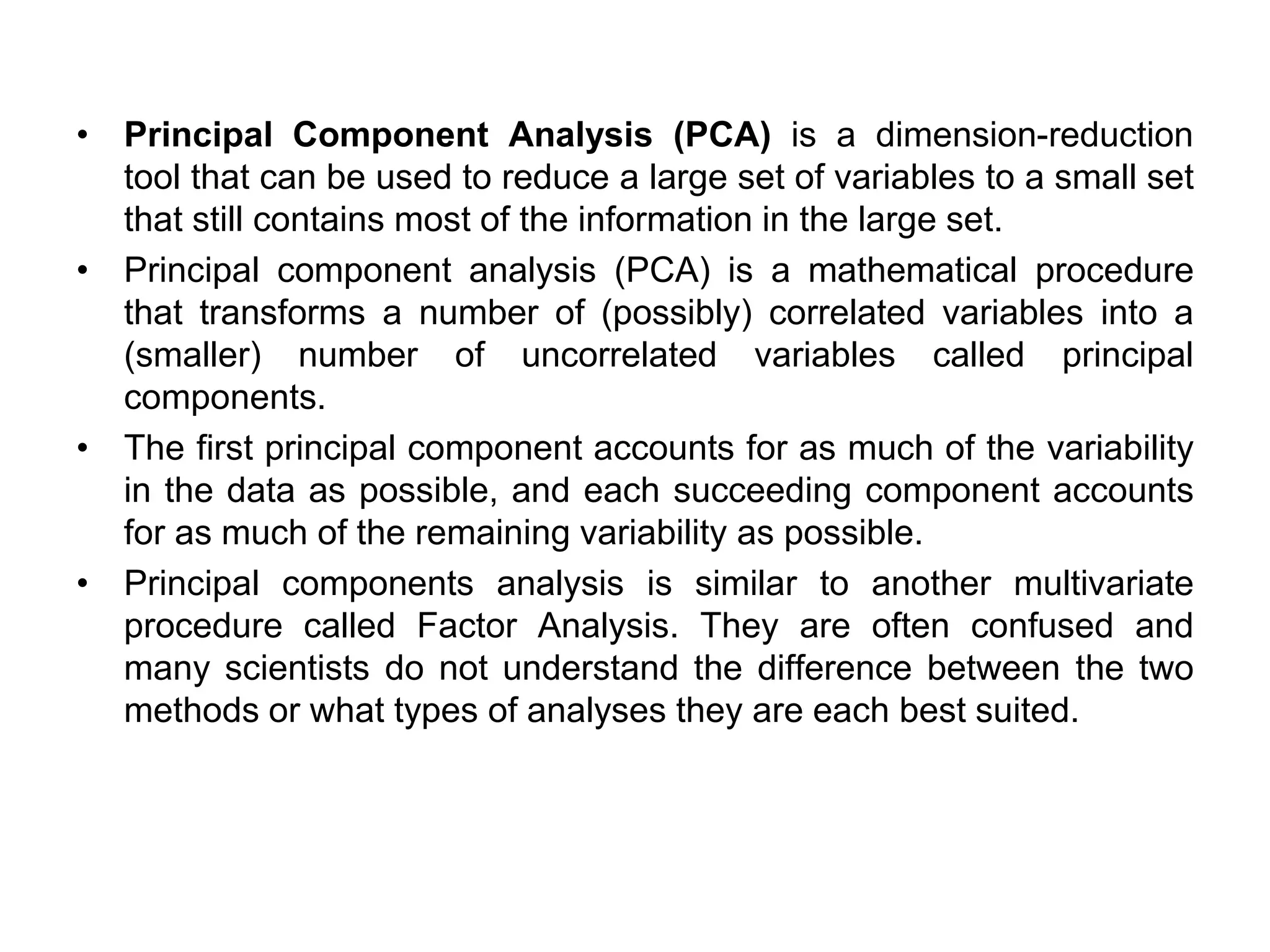 • Principal Component Analysis (PCA) is a dimension-reduction
tool that can be used to reduce a large set of variables to a small set
that still contains most of the information in the large set.
• Principal component analysis (PCA) is a mathematical procedure
that transforms a number of (possibly) correlated variables into a
(smaller) number of uncorrelated variables called principal
components.
• The first principal component accounts for as much of the variability
in the data as possible, and each succeeding component accounts
for as much of the remaining variability as possible.
• Principal components analysis is similar to another multivariate
procedure called Factor Analysis. They are often confused and
many scientists do not understand the difference between the two
methods or what types of analyses they are each best suited.
 
