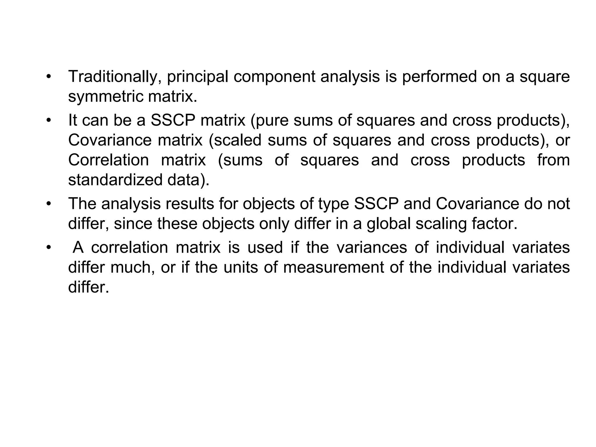 • Traditionally, principal component analysis is performed on a square
symmetric matrix.
• It can be a SSCP matrix (pure sums of squares and cross products),
Covariance matrix (scaled sums of squares and cross products), or
Correlation matrix (sums of squares and cross products from
standardized data).
• The analysis results for objects of type SSCP and Covariance do not
differ, since these objects only differ in a global scaling factor.
• A correlation matrix is used if the variances of individual variates
differ much, or if the units of measurement of the individual variates
differ.
 