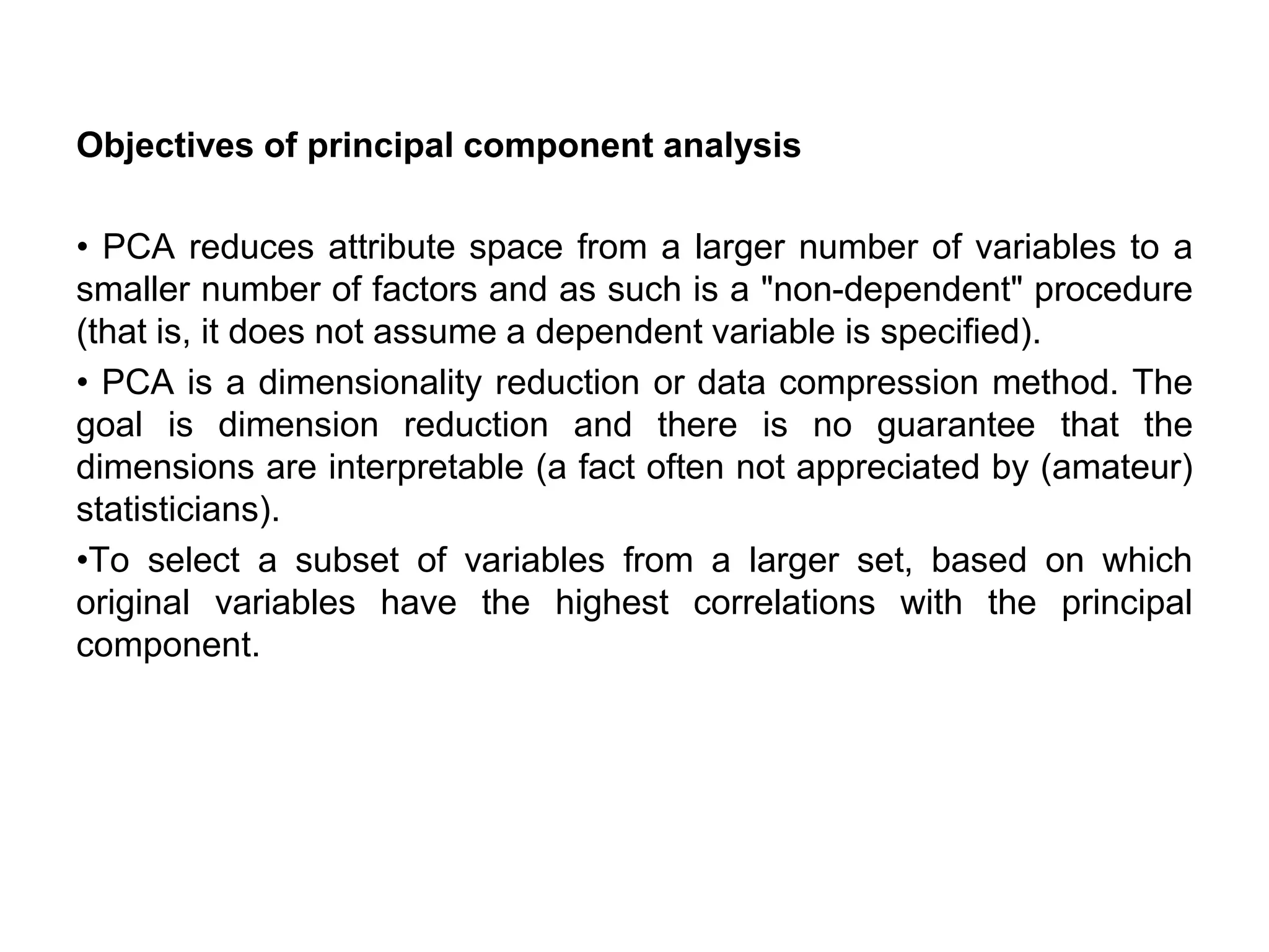 Objectives of principal component analysis
• PCA reduces attribute space from a larger number of variables to a
smaller number of factors and as such is a "non-dependent" procedure
(that is, it does not assume a dependent variable is specified).
• PCA is a dimensionality reduction or data compression method. The
goal is dimension reduction and there is no guarantee that the
dimensions are interpretable (a fact often not appreciated by (amateur)
statisticians).
•To select a subset of variables from a larger set, based on which
original variables have the highest correlations with the principal
component.
 