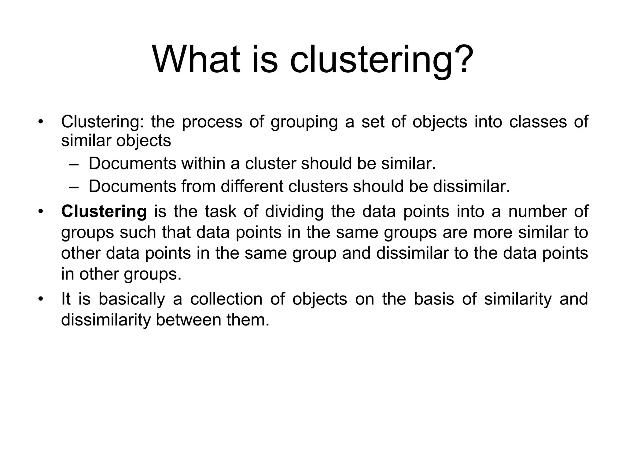 What is clustering?
• Clustering: the process of grouping a set of objects into classes of
similar objects
– Documents within a cluster should be similar.
– Documents from different clusters should be dissimilar.
• Clustering is the task of dividing the data points into a number of
groups such that data points in the same groups are more similar to
other data points in the same group and dissimilar to the data points
in other groups.
• It is basically a collection of objects on the basis of similarity and
dissimilarity between them.
 