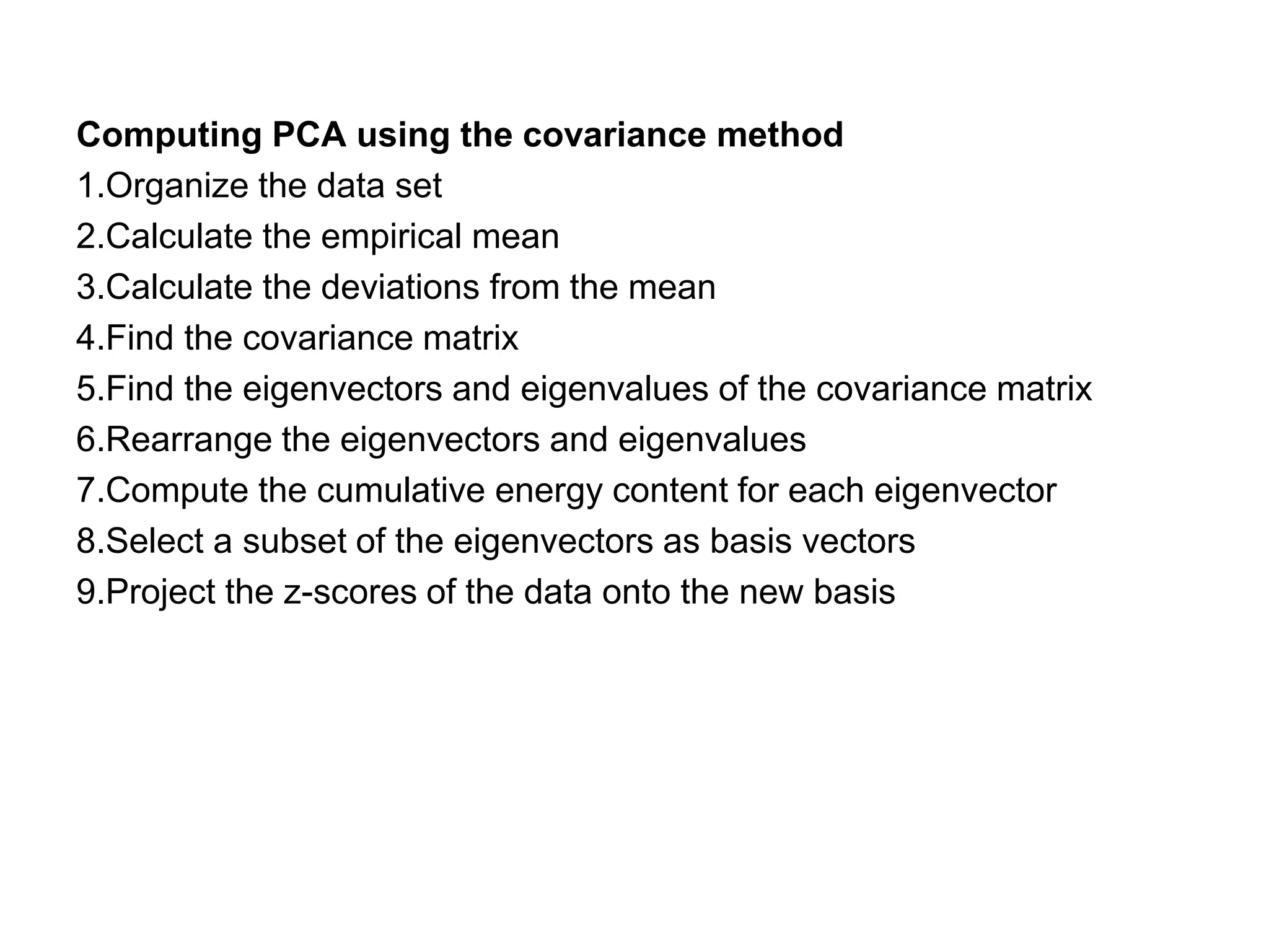 Computing PCA using the covariance method
1.Organize the data set
2.Calculate the empirical mean
3.Calculate the deviations from the mean
4.Find the covariance matrix
5.Find the eigenvectors and eigenvalues of the covariance matrix
6.Rearrange the eigenvectors and eigenvalues
7.Compute the cumulative energy content for each eigenvector
8.Select a subset of the eigenvectors as basis vectors
9.Project the z-scores of the data onto the new basis
 