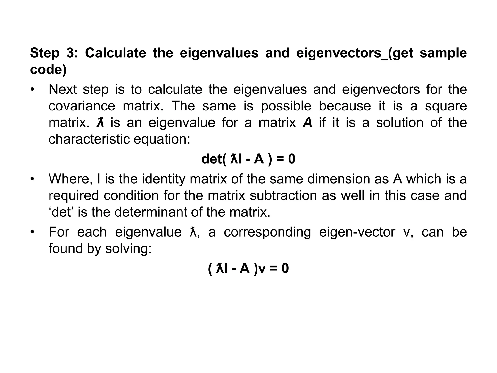 Step 3: Calculate the eigenvalues and eigenvectors (get sample
code)
• Next step is to calculate the eigenvalues and eigenvectors for the
covariance matrix. The same is possible because it is a square
matrix. ƛ is an eigenvalue for a matrix A if it is a solution of the
characteristic equation:
det( ƛI - A ) = 0
• Where, I is the identity matrix of the same dimension as A which is a
required condition for the matrix subtraction as well in this case and
‘det’ is the determinant of the matrix.
• For each eigenvalue ƛ, a corresponding eigen-vector v, can be
found by solving:
( ƛI - A )v = 0
 