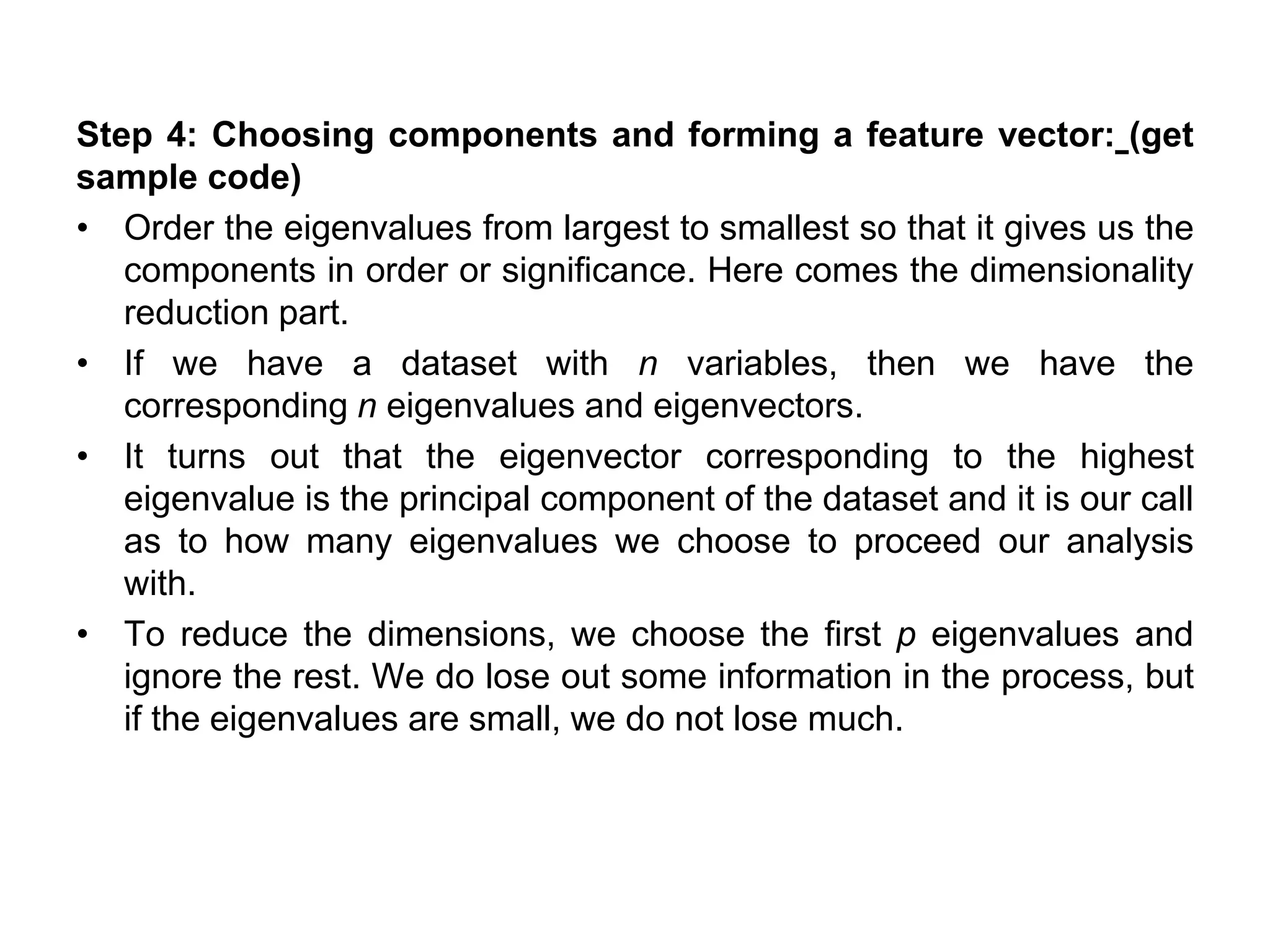 Step 4: Choosing components and forming a feature vector: (get
sample code)
• Order the eigenvalues from largest to smallest so that it gives us the
components in order or significance. Here comes the dimensionality
reduction part.
• If we have a dataset with n variables, then we have the
corresponding n eigenvalues and eigenvectors.
• It turns out that the eigenvector corresponding to the highest
eigenvalue is the principal component of the dataset and it is our call
as to how many eigenvalues we choose to proceed our analysis
with.
• To reduce the dimensions, we choose the first p eigenvalues and
ignore the rest. We do lose out some information in the process, but
if the eigenvalues are small, we do not lose much.
 