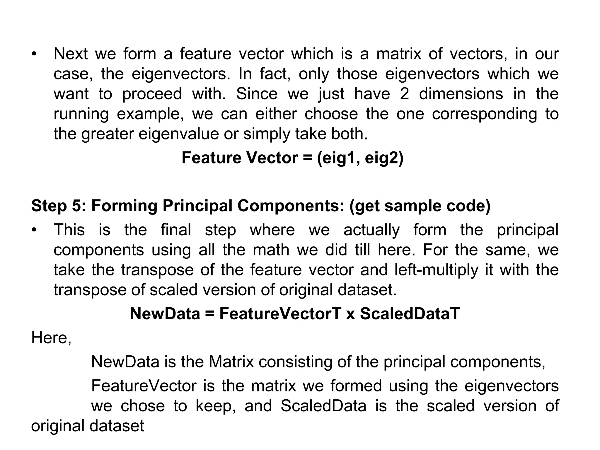 • Next we form a feature vector which is a matrix of vectors, in our
case, the eigenvectors. In fact, only those eigenvectors which we
want to proceed with. Since we just have 2 dimensions in the
running example, we can either choose the one corresponding to
the greater eigenvalue or simply take both.
Feature Vector = (eig1, eig2)
Step 5: Forming Principal Components: (get sample code)
• This is the final step where we actually form the principal
components using all the math we did till here. For the same, we
take the transpose of the feature vector and left-multiply it with the
transpose of scaled version of original dataset.
NewData = FeatureVectorT x ScaledDataT
Here,
NewData is the Matrix consisting of the principal components,
FeatureVector is the matrix we formed using the eigenvectors
we chose to keep, and ScaledData is the scaled version of
original dataset
 