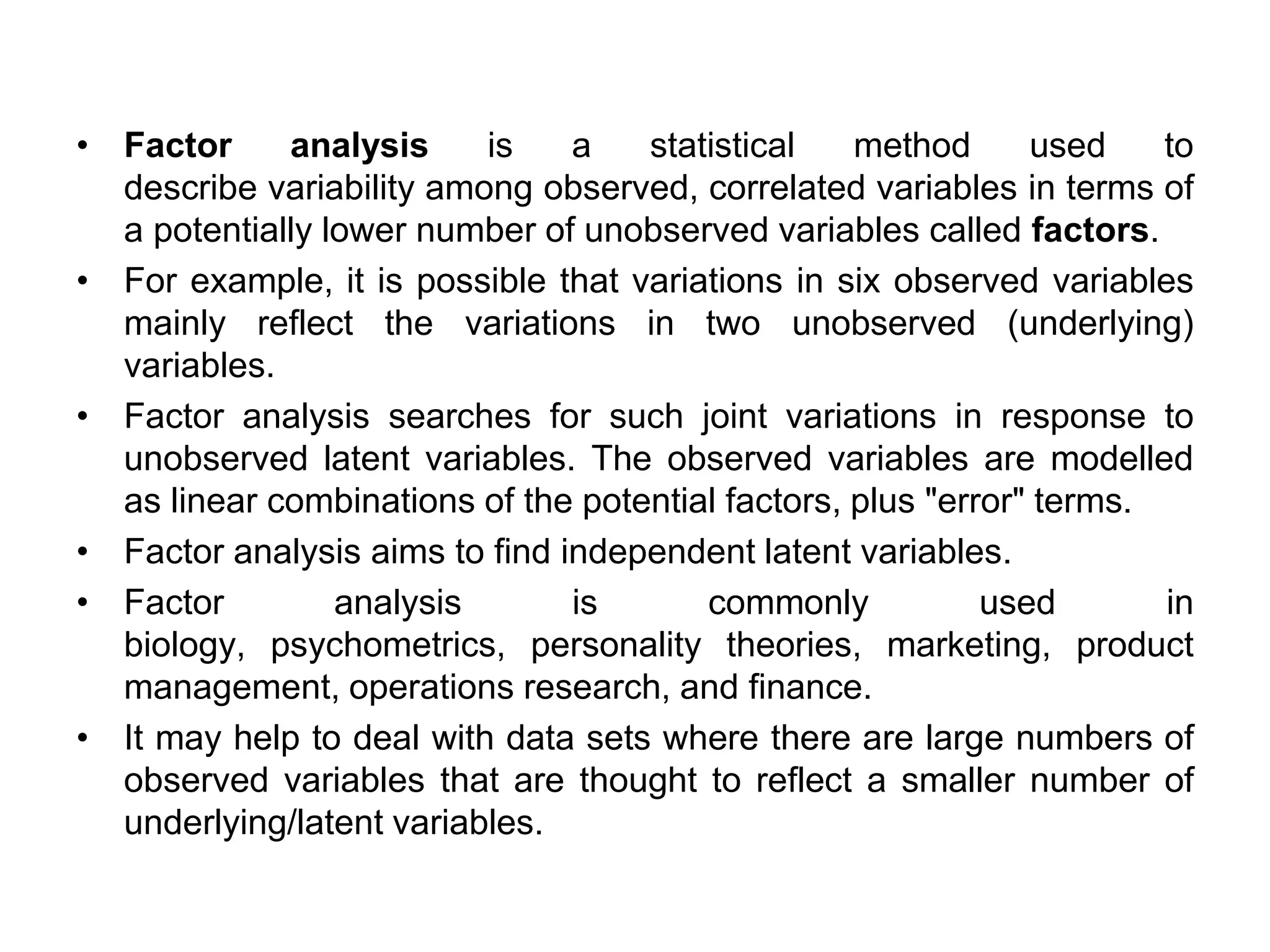 • Factor analysis is a statistical method used to
describe variability among observed, correlated variables in terms of
a potentially lower number of unobserved variables called factors.
• For example, it is possible that variations in six observed variables
mainly reflect the variations in two unobserved (underlying)
variables.
• Factor analysis searches for such joint variations in response to
unobserved latent variables. The observed variables are modelled
as linear combinations of the potential factors, plus "error" terms.
• Factor analysis aims to find independent latent variables.
• Factor analysis is commonly used in
biology, psychometrics, personality theories, marketing, product
management, operations research, and finance.
• It may help to deal with data sets where there are large numbers of
observed variables that are thought to reflect a smaller number of
underlying/latent variables.
 