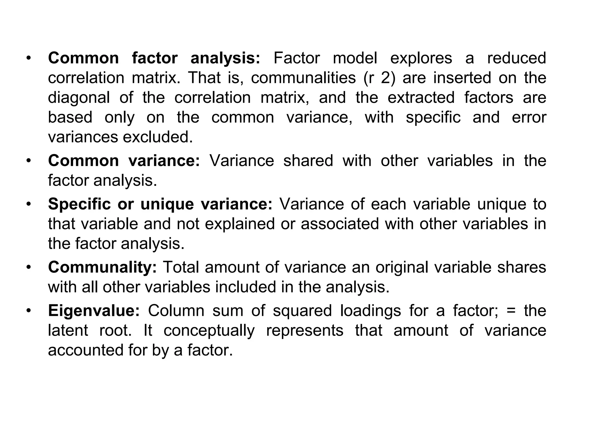 • Common factor analysis: Factor model explores a reduced
correlation matrix. That is, communalities (r 2) are inserted on the
diagonal of the correlation matrix, and the extracted factors are
based only on the common variance, with specific and error
variances excluded.
• Common variance: Variance shared with other variables in the
factor analysis.
• Specific or unique variance: Variance of each variable unique to
that variable and not explained or associated with other variables in
the factor analysis.
• Communality: Total amount of variance an original variable shares
with all other variables included in the analysis.
• Eigenvalue: Column sum of squared loadings for a factor; = the
latent root. It conceptually represents that amount of variance
accounted for by a factor.
 