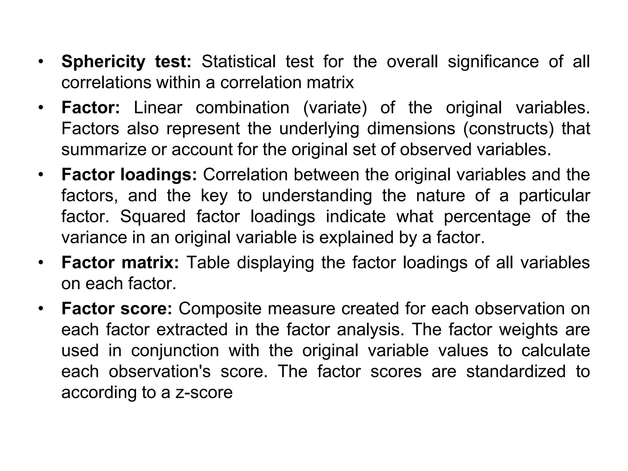 • Sphericity test: Statistical test for the overall significance of all
correlations within a correlation matrix
• Factor: Linear combination (variate) of the original variables.
Factors also represent the underlying dimensions (constructs) that
summarize or account for the original set of observed variables.
• Factor loadings: Correlation between the original variables and the
factors, and the key to understanding the nature of a particular
factor. Squared factor loadings indicate what percentage of the
variance in an original variable is explained by a factor.
• Factor matrix: Table displaying the factor loadings of all variables
on each factor.
• Factor score: Composite measure created for each observation on
each factor extracted in the factor analysis. The factor weights are
used in conjunction with the original variable values to calculate
each observation's score. The factor scores are standardized to
according to a z-score
 