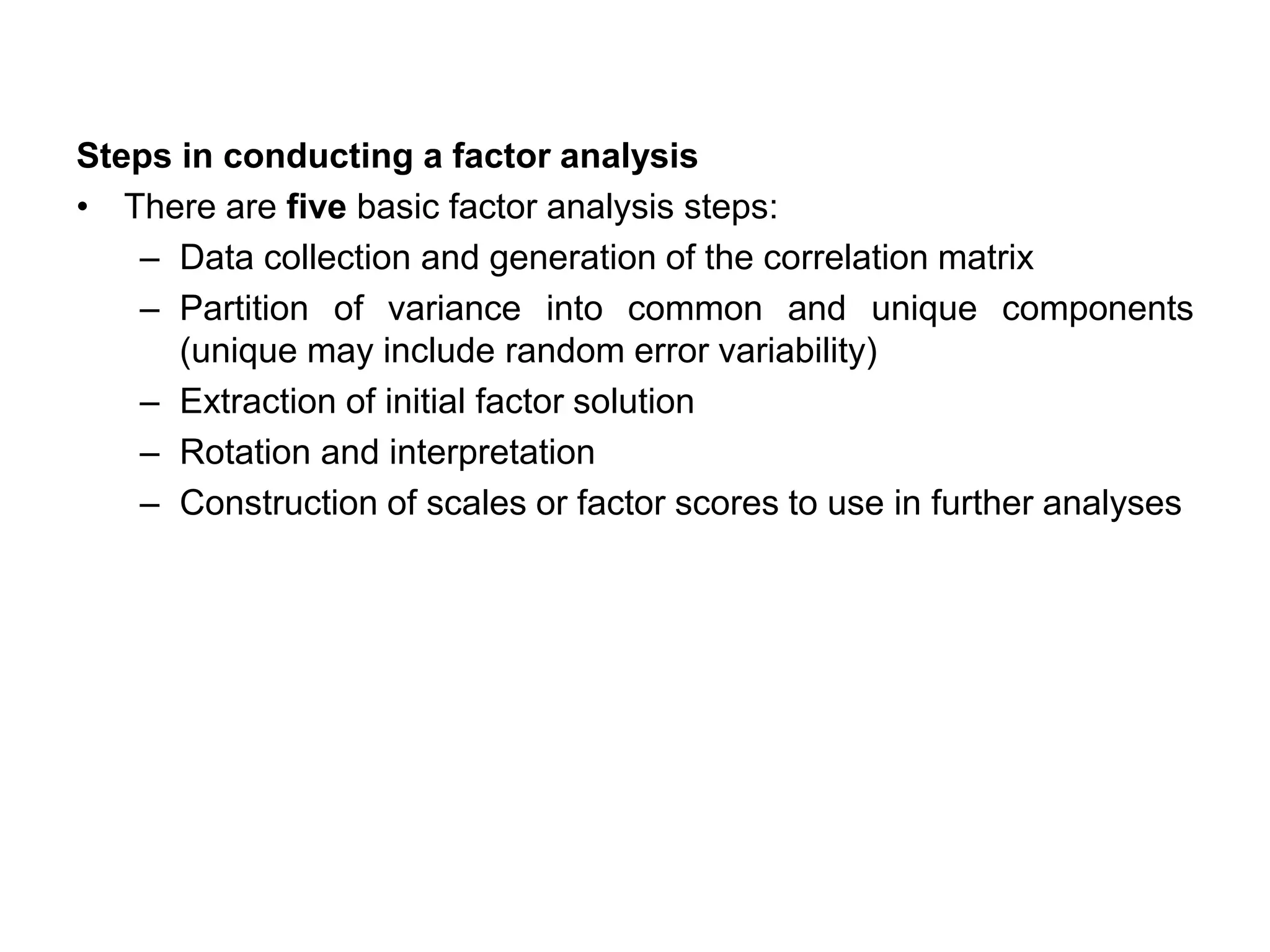 Steps in conducting a factor analysis
• There are five basic factor analysis steps:
– Data collection and generation of the correlation matrix
– Partition of variance into common and unique components
(unique may include random error variability)
– Extraction of initial factor solution
– Rotation and interpretation
– Construction of scales or factor scores to use in further analyses
 
